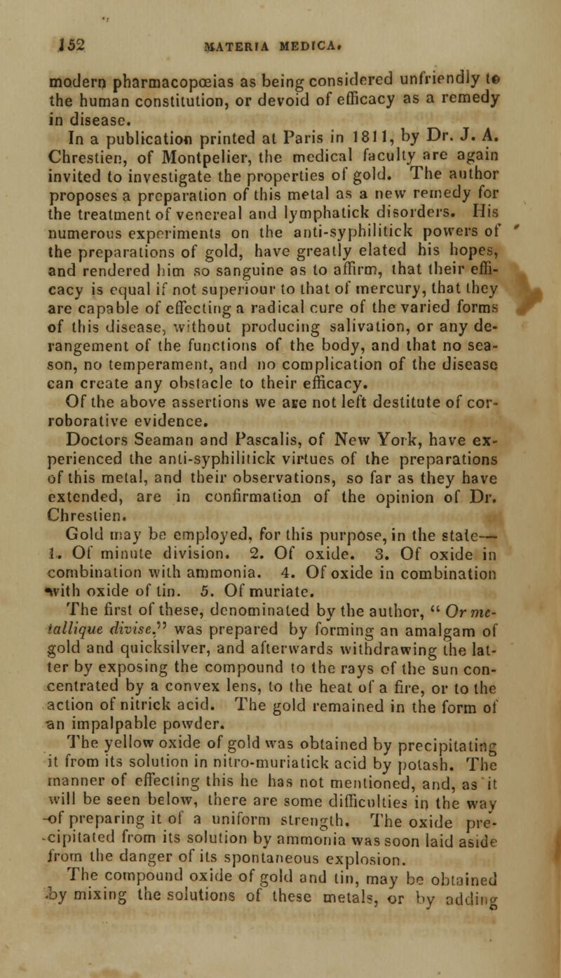 modern pharmacopoeias as being considered unfriendly t© the human constitution, or devoid of efficacy as a remedy in disease. In a publication printed at Paris in 1811, by Dr. J. A. Chrestien, of Montpelier, the medic.il faculty are again invited to investigate the properties of gold. The author proposes a preparation of this metal as a new remedy for the treatment of venereal and lymphatick disorders. His numerous experiments on the anti-syphilitick powers of the preparations of gold, have greatly elated his hopes, and rendered him so sanguine as to affirm, that (heir effi- cacy is equal if not superiour to that of mercury, that they are capable of effecting a radical eure of the varied forms of this disease, without producing salivation, or any de- rangement of the functions of the body, and that no sea- son, no temperament, and no complication of the disease can create any obstacle to their efficacy. Of the above assertions we ate not left destitute of cor- roborative evidence. Doctors Seaman and Pascalis, of New York, have ex- perienced the anti-syphilitick virtues of the preparations of this metal, and their observations, so far as they have extended, are in confirmation of the opinion of Dr. Chrestien. Gold may be employed, for this purpose, in the state— 1. Of minute division. 2. Of oxide. 3. Of oxide in combination with ammonia. 4. Of oxide in combination with oxide of tin. 5. Of muriate. The first of these, denominated by the author,  Ormc- iallique divise. was prepared by forming an amalgam of gold and quicksilver, and afterwards withdrawing the lat- ter by exposing the compound to the rays of the sun con- centrated by a convex lens, to the heat of a fire, or to the action of nitrick acid. The gold remained in the form of an impalpable powder. The yellow oxide of gold was obtained by precipitating it from its solution in nitro-muriatick acid by potash. The manner of effecting this he has not mentioned, and, as it will be seen below, there are some difficulties in the way -of preparing it of a uniform strength. The oxide pre- cipitated from its solution by ammonia was soon laid aside from the danger of its spontaneous explosion. The compound oxide of gold and tin, may be obtained .by mixing the solutions of these metals, or by adding