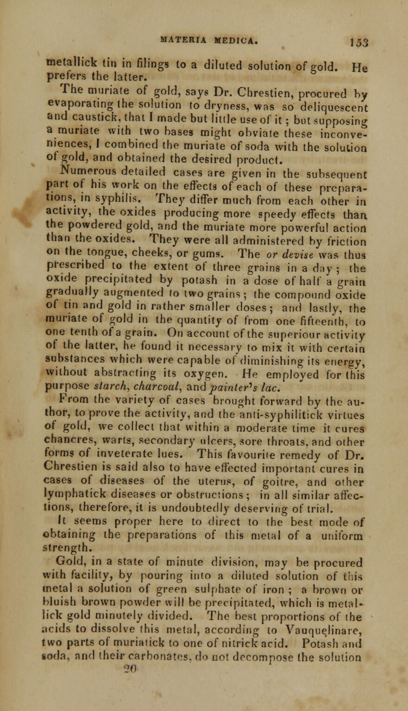 metallick tin in filings to a diluted solution of gold. He prefers the latter. The muriate of gold, says Dr. Chrestien, procured by evaporating the solution to dryness, was so deliquescent and caustick, that I made but little use of it; but supposing a muriate with two bases might obviate these inconve- niences, 1 combined the muriate of soda with the solution of gold, and obtained the desired product. Numerous detailed cases are given in the subsequent part of his work on the effects of each of these prepara- tions, in syphilis. They differ much from each other in activity, the oxides producing more speedy effects than the powdered gold, and the muriate more powerful action than the oxides. They were all administered by friction on the tongue, cheeks, or gums. The or devise was thus prescribed to the extent of three grains in a day ; the oxide precipitated by potash in a dose of half a grain gradually augmented lo two grains; the compound oxide of tin and gold in rather smaller closes; and lastly, the muriate of gold in the quantity of from one fifteenth, to one tenth of a grain. On account of the superiour activity of the latter, he found it necessary to mix it with certain substances which were capable of diminishing its energy, without abstracting its oxygen. He employed for (his purpose starch, charcoal, and painter's lac. From the variety of cases brought forward by the au- thor, to prove the activity, and the anti-syphilitick virtues of gold, we collect that within a moderate time it cures chancres, warts, secondary ulcers, sore throats, and other forms of inveterate lues. This favourite remedy of Dr. Chrestien is said also to have effected important cures in cases of diseases of the uterus, of goitre, and other lymphatick diseases or obstructions; in all similar affec- tions, therefore, it is undoubtedly deserving of trial. It seems proper here to direct to the best mode of obtaining the preparations of this metal of a uniform strength. Gold, in a state of minute division, may be procured with facility, by pouring into a diluted solution of this metal a solution of green sulphate of iron ; a brown or bluish brown powder will be precipitated, which is metal- lick gold minutely divided. The best proportions of the acids to dissolve this metal, according to Vauquelinare, two parts of muriatick to one of nitrick acid. Potash and soda, and their carbonates, do not decompose the solution 20