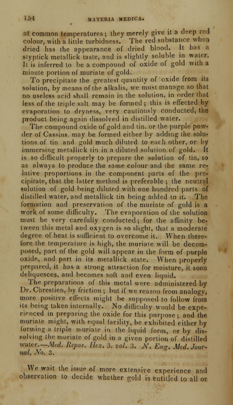 at common temperatures; they merely give it a deep red colour, with a little turbidness. The red substance when dried has the appearance of dried blood. It ba styptick metallick taste, and is slightly soluble in water. It is inferred to be a compound of oxide of gold with a minute portion of muriate of gold. To precipitate the greatest quantity of oxide from its solution, by means of the alkalis, we must manage so that no useless acid shall remain in the solution, in order that less of the triple salt may be formed; this is effected by evaporation to dryness, very cautiously conducted, the product being again dissolved in distilled water. The compound oxide of gold and tin. or the purple pow- der of Cassius. may be formed either by adding the solu- tions of tin and gold much diluted to each other, or by immersing metallick tin in a diluted solution of gold. It is so difficult properly to prepare the solution of tin, so as always to produce the same colour and the same re- lative proportions in the component parts of (he pre- cipitate, that the latter method is preferable ; the neutral solution of gold being diluted with one hundred parts of distilled water, and metallick tin being added to it. The formation and preservation of the muriate of gold is a work of some difficulty. The evaporation of the solution must be very carefully conducted; for the affinity be- tween this metal and oxygen is so slight, that a moderate degree of heat is sufficient to overcome it. When there- fore the temperature is high, the muriate will be decom- posed, part of the gold will appear in the form of purple oxide, and part in its metallick state. When properly prepared, it has a strong attraction for moisture, it soon deliquesces, and becomes soft and even liquid. The preparations of this metal were administered by Dr. Chrestien, by friction ; but if we reason from analogv, more positive effects might be supposed to follow from its being taken internally. No difficulty would be expe- rienced in preparing the oxide for this purpose; and the muriate might, with equal facility, be exhibited either by forming a triple muriate in the liquid form, or by dis- solving the muriate of gold in a given portion of distilled WJrter—Med. Repos. Hex. 3. vol. 3. JV. Eng. Med. Jour- nal, No. 3. We wait the issue of more extensive experience and observation to decide whether gold is entitled to all or