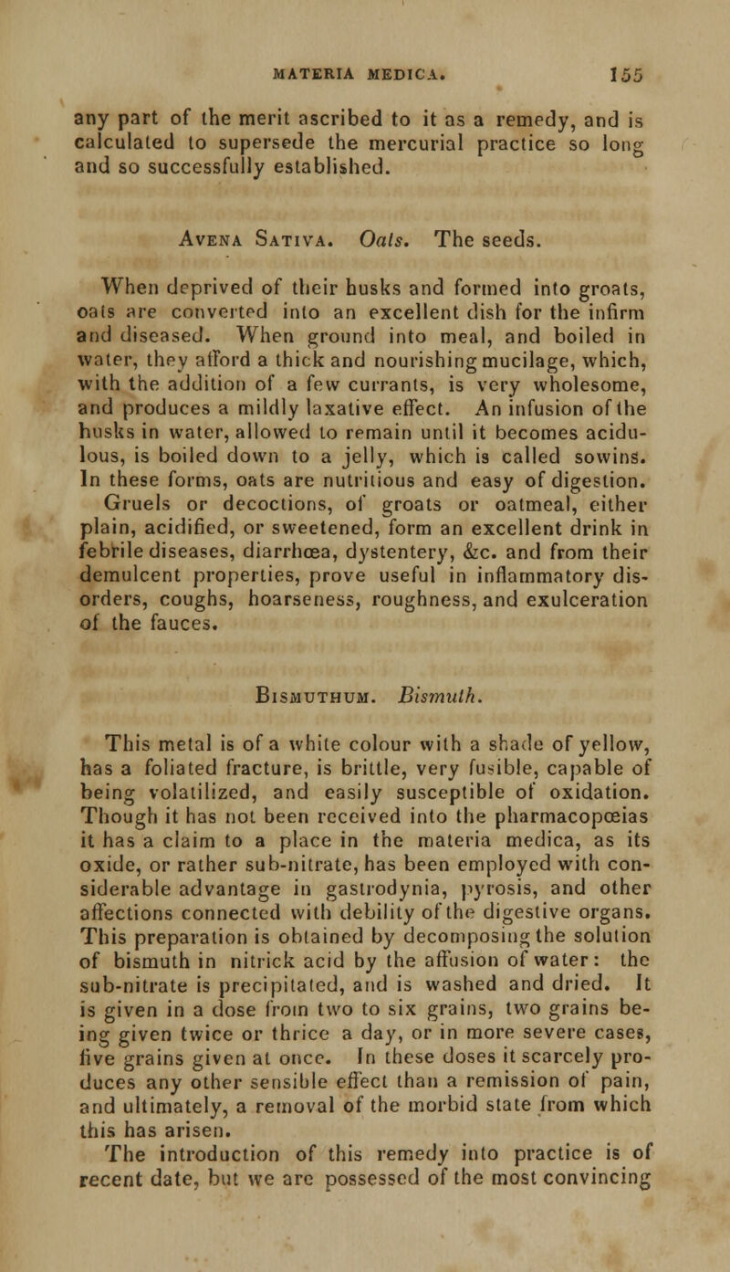 any part of the merit ascribed to it as a remedy, and is calculated to supersede the mercurial practice so long and so successfully established. Avena Sativa. Oals. The seeds. When deprived of their husks and formed into groats, oats are converted into an excellent dish for the infirm and diseased. When ground into meal, and boiled in water, they afford a thick and nourishing mucilage, which, with the addition of a few currants, is very wholesome, and produces a mildly laxative effect. An infusion of the husks in water, allowed to remain until it becomes acidu- lous, is boiled down to a jelly, which is called sowins. In these forms, oats are nutritious and easy of digestion. Gruels or decoctions, of groats or oatmeal, either plain, acidified, or sweetened, form an excellent drink in febrile diseases, diarrhoea, dystentery, &c. and from their demulcent properties, prove useful in inflammatory dis- orders, coughs, hoarseness, roughness, and exulceration of the fauces. Bismuthum. Bismuth. This metal is of a white colour with a shade of yellow, has a foliated fracture, is brittle, very fusible, capable of being volatilized, and easily susceptible of oxidation. Though it has not been received into the pharmacopoeias it has a claim to a place in the materia medica, as its oxide, or rather sub-nitrate, has been employed with con- siderable advantage in gastrodynia, pyrosis, and other affections connected with debility of the digestive organs. This preparation is obtained by decomposing the solution of bismuth in nitrick acid by the affusion of water: the sub-nitrate is precipitated, and is washed and dried. It is given in a dose from two to six grains, two grains be- ing given twice or thrice a day, or in more severe cases, live grains given at once. In these doses it scarcely pro- duces any other sensible effect than a remission of pain, and ultimately, a removal of the morbid state from which this has arisen. The introduction of this remedy into practice is of recent date, but we are possessed of the most convincing