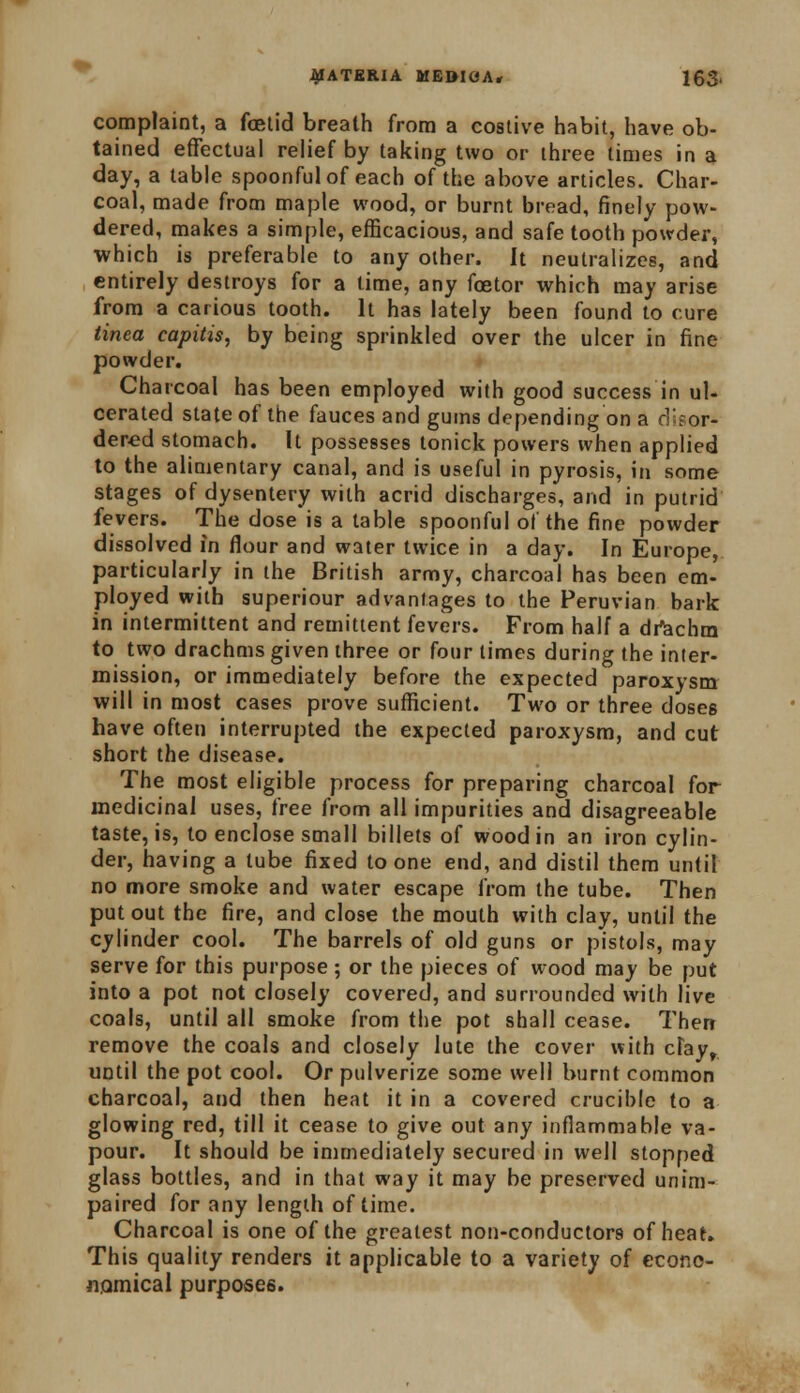 complaint, a foetid breath from a costive habit, have ob- tained effectual relief by taking two or three times in a day, a table spoonful of each of the above articles. Char- coal, made from maple wood, or burnt bread, finely pow- dered, makes a simple, efficacious, and safe tooth powder, which is preferable to any other. It neutralizes, and entirely destroys for a lime, any foetor which may arise from a carious tooth. It has lately been found to cure tinea capitis, by being sprinkled over the ulcer in fine powder. Charcoal has been employed with good success in ul- cerated state of the fauces and gums depending on a disor- dered stomach. It possesses tonick powers when applied to the alimentary canal, and is useful in pyrosis, in some stages of dysentery with acrid discharges, and in putrid fevers. The dose is a table spoonful of the fine powder dissolved in flour and water twice in a day. In Europe, particularly in the British army, charcoal has been em- ployed with superiour advantages to the Peruvian bark in intermittent and remittent fevers. From half a drachm to two drachms given three or four limes during the inter- mission, or immediately before the expected paroxysm will in most cases prove sufficient. Two or three doses have often interrupted the expected paroxysm, and cut short the disease. The most eligible process for preparing charcoal for medicinal uses, free from all impurities and disagreeable taste, is, to enclose small billets of wood in an iron cylin- der, having a tube fixed to one end, and distil them until no more smoke and water escape from the tube. Then put out the fire, and close the mouth with clay, until the cylinder cool. The barrels of old guns or pistols, may serve for this purpose; or the pieces of wood may be put into a pot not closely covered, and surrounded with live coals, until all smoke from the pot shall cease. Then remove the coals and closely lute the cover with clay, UDtil the pot cool. Or pulverize some well burnt common charcoal, and then heat it in a covered crucible to a glowing red, till it cease to give out any inflammable va- pour. It should be immediately secured in well stopped glass bottles, and in that way it may be preserved unim- paired for any length of time. Charcoal is one of the greatest non-conductors of heat. This quality renders it applicable to a variety of econo- nomical purposes.