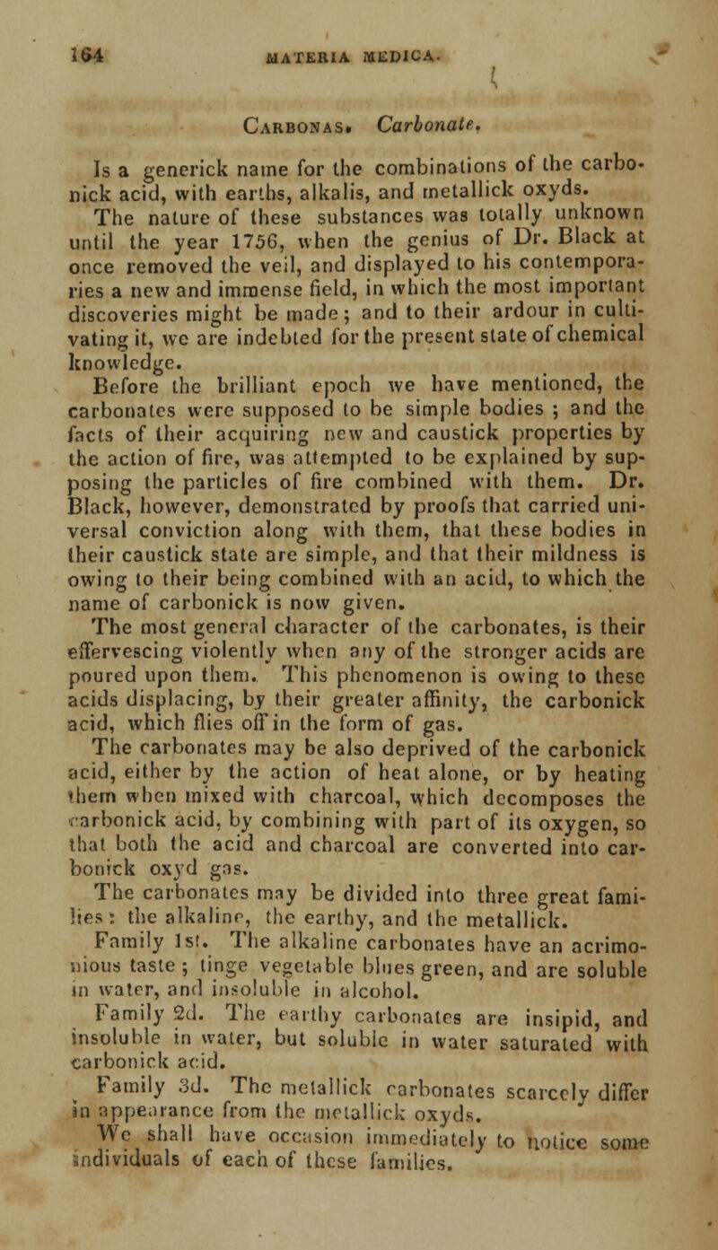 Carbonas. Carbonate. Is a generick name for the combinations of the carbo. nick acid, with earths, alkalis, and metallick oxyds. The nature of these substances was totally unknown until the year 1756, when the genius of Dr. Black at once removed the veil, and displayed to his contempora- ries a new and immense field, in which the most important discoveries might be made; and to their ardour in culti- vating it, we are indebted for the present slate of chemical knowledge. Before the brilliant epoch we have mentioned, the carbonates were supposed to be simple bodies ; and the facts of their acquiring new and caustick properties by the action of fire, was attempted to be explained by sup- posing the particles of fire combined with them. Dr. Black, however, demonstrated by proofs that carried uni- versal conviction along with them, that these bodies in Iheir caustick state are simple, and that their mildness is owing to their being combined with an acid, to which the name of carbonick is now given. The most general character of the carbonates, is their effervescing violently when any of the stronger acids are poured upon them. This phenomenon is owing to these acids displacing, by their greater affinity, the carbonick acid, which flies off in the form of gas. The carbonates may be also deprived of the carbonick acid, either by the action of heat alone, or by heating them when mixed with charcoal, which decomposes the varbonick acid, by combining with part of its oxygen, so that both the acid and charcoal are converted into car- bonick oxyd gas. The carbonates may be divided into three great fami- lies : the alkaline, the earthy, and the metallick. Family 1st. The alkaline carbonates have an acrimo- nious taste ; tinge vegetable blues green, and are soluble in water, and insoluble in alcohol. Family 2d. The earthy carbonates are insipid, and insoluble in water, but soluble in water saturated with carbonick acid. Family 3d. The metallick carbonates scarcely differ in appearance from the melallick oxyds. We shall have occasion immediately to notice some individuals of each of these families.