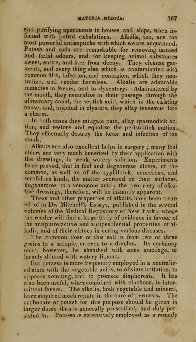 and purifying apartments in houses and ships, when in- fected with putrid exhalations. Alkalis, too, are the most powerful antisepticks with which we are acquainted. Potash and soda are remarkable for removing tainted and fetid odours, and for keeping animal substances sweet, entire, and free from decay. They cleanse gar- ments, and every thing else which is contaminated with common filth, infection, and contagion, which they neu- tralize, and render harmless. Alkalis are admirable remedies in fevers, and in dysentery. Administered by the mouth, they neutralize in their passage through the alimentary canal, the septick acid, which is the existing cause, and, injected in clysters, they allay tenesmus like a charm. In both cases they mitigate pain, allay spasmodick ac- tion, and restore and equalize the peristaltick motion. They effectually destroy the fcetor and infection of the stools. Alkalis are also excellent helps in surgery ; many foul ulcers are very much benefited by their application with the dressings, in weak, watery solution. Experiments have proved, that in foul and degenerate ulcers, of the common, as well as of the sypbilitick, cancerous, and scrofulous kinds, the matter secreted on their surfaces, degenerates to a venomous acid ; the propriety of alka- line dressings, therefore, will be instantly apparent. These and other properties of alkalis, have been treat* ed of in Dr. Mitchell's Essays, published in the several volumes of the Medical Repository of New York ; where the reader will find a large body of evidence in favour of the antiputrefactive and antipestilential properties of al- kalis, and of their virtues in curing various diseases. The common dose of this salt is from two or three grains to a scruple, or even to a drachm. Its acrimony must, however, be sheathed with some mucilage, or largely diluted with watery liquors. But potassa is more frequently employed in a neutraliz- ed state with the vegetable acids, to obviate irritation, to appease vomiting, and to promote diaphoresis. It has also been useful, when combined with cinchona, in inter- mittent fevers. The alkalis, both vegetable and mineral, have acquired much repute in the cure of pertussis. The carbonate of potash for this purpose should be given in larger doses than is generally prescribed, and duly per- sisted in. Potassa is extensively employed as a remedy