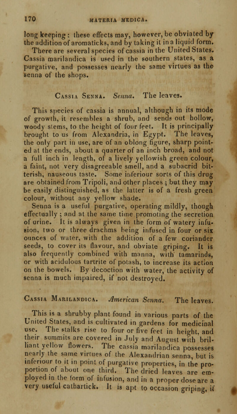 long keeping : these effects may, however, be obviated by the addition of aromaticks, and by taking it in a liquid form. There are several species of cassia in the United States. Cassia raarilandica is used in the southern states, as a purgative, and possesses nearly the same virtues as the senna of the shops. Cassia Senna. Senna. The leaves. This species of cassia is annual, although in its mode of growth, it resembles a shrub, and sends out hollow, woody stems, to the height of four feet. It is principally brought to us from Alexandria, in Egypt. The leaves, the only part in use, are of an oblong figure, sharp point- ed at the ends, about a quarter of an inch broad, and not a full inch in length, of a lively yellowish green colour, a faint, not very disagreeable smell, and a subacrid bit- terish, nauseous taste. Some inferiour sorts of this drug are obtained from Tripoli, and other places ; but they may be easily distinguished, as the latter is of a fresh green colour, without any yellow shade. Senna is a useful purgative, operating mildly, though effectually ; and at the same time promoting the secretion of urine. It is always given in the form of watery infu- sion, two or three drachms being infused in four or six ounces of water, with the addition of a few coriander seeds, to cover its flavour, and obviate griping. It is also frequently combined with manna, with tamarinds, or with acidulous tartrite of potash, to increase its action on the bowels. By decoction with water, the activity of senna is much impaired, if not destroyed. Cassia Marilandica. American Senna. The leaves. This is a shrubby plant found in various parts of the United Stales, and is cultivated in gardens for medicinal use. The stalks rise to four or five feet in height, and their summits are covered in July and August with bril- liant yellow flowers. The cassia marilandica possesses nearly the same virtues of the Alexandrian senna, but is inferiour to it in point of purgative properties, in the pro- portion of about one third. The dried leaves are em- ployed in the form of infusion, and in a proper dose are a very useful cathartick. It is apt to occasion griping, if