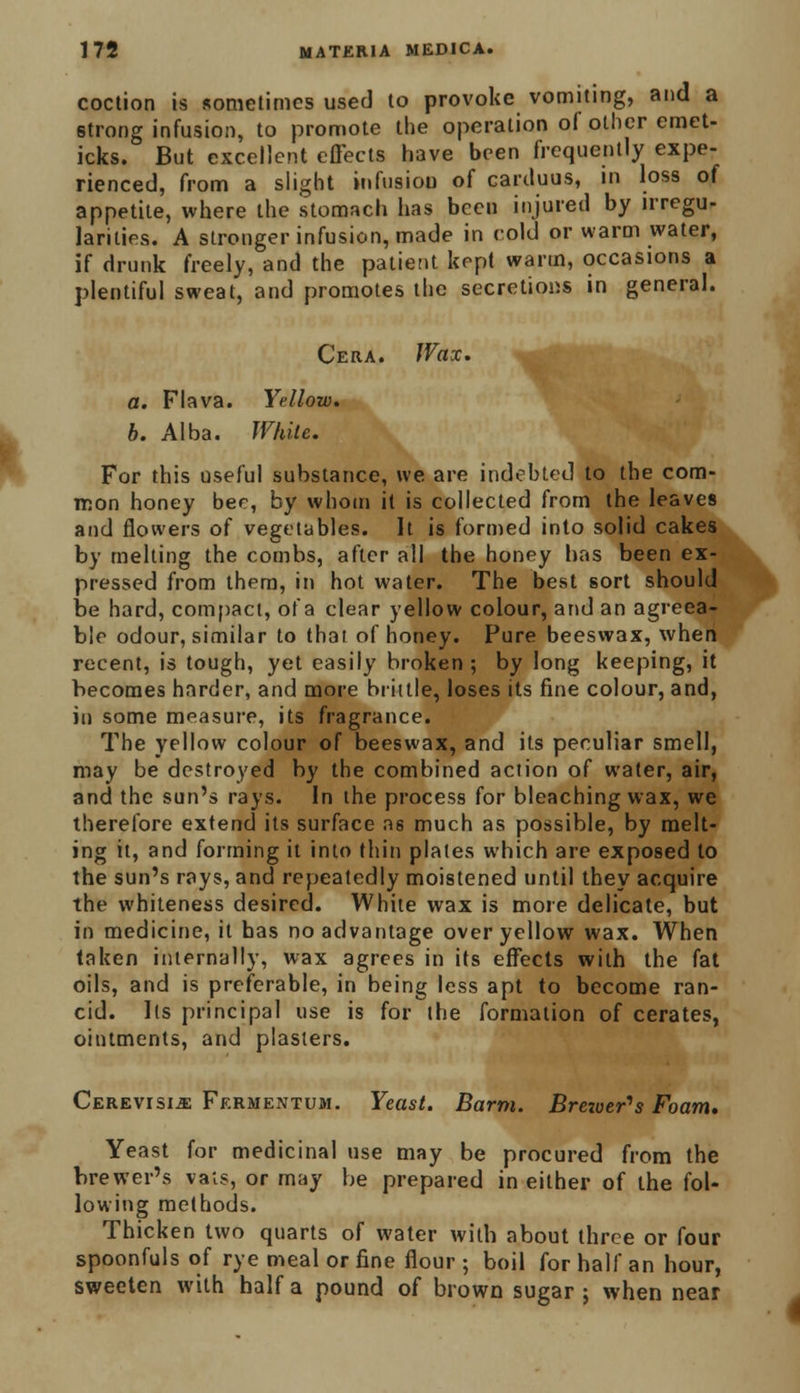 coction is sometimes used to provoke vomiting, and a strong infusion, to promote the operation of other emet- icks. But excellent effects have been frequently expe- rienced, from a slight infusion of carcluus, in loss of appetite, where the stomach has been injured by irregu- larities. A stronger infusion, made in cold or warm water, if drunk freely, and the patient kept warm, occasions a plentiful sweat, and promotes the secretions in general. Cera. Wax. a. Flava. Yellow. b. Alba. White. For this useful substance, we are indebted to the com- mon honey bee, by whom it is collected from the leaves and flowers of vegetables. It is formed into solid cakes by melting the combs, after all the honey lias been ex- pressed from them, in hot water. The best sort should be hard, compact, of a clear yellow colour, and an agreea- ble odour, similar to that of honey. Pure beeswax, when recent, is tough, yet easily broken ; by long keeping, it becomes harder, and more brittle, loses its fine colour, and, in some measure, its fragrance. The yellow colour of beeswax, and its peculiar smell, may be destroyed by the combined action of water, air, and the sun's rays. In the process for bleaching wax, we therefore extend its surface as much as possible, by melt- ing it, and forming it into thin plates which are exposed to the sun's rays, and repeatedly moistened until they acquire the whiteness desired. White wax is more delicate, but in medicine, it has no advantage over yellow wax. When taken internally, wax agrees in its effects with the fat oils, and is preferable, in being less apt to become ran- cid. Its principal use is for the formation of cerates, ointments, and plasters. Cerevisijs Fermentum. Yeast. Barm. Breioer>s Foam. Yeast for medicinal use may be procured from the brewer's vats, or may be prepared in either of the fol- lowing methods. Thicken two quarts of water with about three or four spoonfuls of rye meal or fine flour ; boil for half an hour, sweeten with half a pound of brown sugar; when near