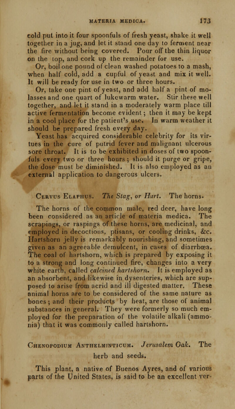 cold put into it four spoonfuls of fresh yeast, shake it well together in a jug, and let it stand one day to ferment near the fire without being covered. Pour off the thin liquor on the top, and cork up the remainder for use. Or, boil one pound of clean washed potatoes to a mash, when half cold, add a cupful of yeast and mix it well. It will be ready for use in two or three hours. Or, take one pint of yeast, and add half a pint of mo- lasses and one quart of lukewarm water. Stir these well together, and let it stand in a moderately warm place till active fermentation become evident; then it may be kept in a cool place for the patient's use. In warm weather it should be prepared fresh every day. Yeast has acquired considerable celebrity for its vir- tues in the cure of putrid fever and malignant ulcerous sore throat. It is to be exhibited in doses of two spoon- fuls every two or three hours ; should it purge or gripe, the dose must be diminished. It is also employed as an external application to dangerous ulcers. Cervus Elaphus. The Stag, or Hart. The horns. The horns of the common male, red deer, have long been considered as an article of materia medica. The scrapings, or raspings of these horns, are medicinal, and employed in decoctions, ptisans, or cooling drinks, &c. Hartshorn jelly is remarkably nourishing, and sometimes given as an agreeable demulcent, in cases of diarrhoea. The coal of hartshorn, which is prepared by exposing it to a strong and long continued fire, changes into a very white earth, called calcined hartshorn. It is employed as an absorbent, and likewise in dysenteries, which are sup- posed to arise from acrid and ill digested matter. These animal horns are to be considered of the same nature as bones; and their products by heat, are those of animal substances in general. They were formerly so much em- ployed for the preparation of the volatile alkali (ammo- nia) that it was commonly called hartshorn. Chenopodium Antiielminticum. Jerusalem Gak. The herb and seeds. This plant, a native of Buenos Ayres, and of various parts of the United States, is said to be an excellent ver-
