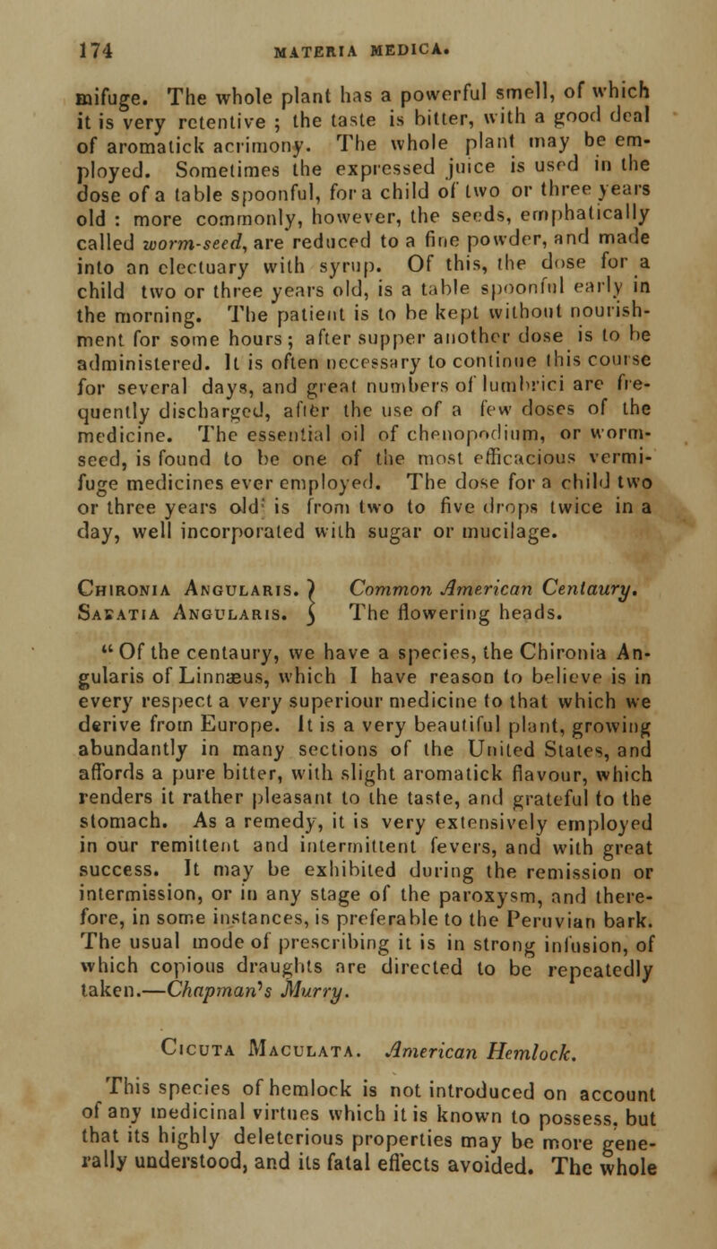 mifuge. The whole plant has a powerful smell, of which it is very retentive ; the taste is bitter, with a good deal of aromalick acrimony. The whole plant may be em- ployed. Sometimes the expressed juice is used in the dose of a table spoonful, for a child of two or three years old : more commonly, however, the seeds, emphatically called ivorm-seed, are*reduced to a fine powder, and made into an electuary with syrup. Of this, the dose for a child two or three years old, is a table spoonful early in the morning. The patient is to be kept without nourish- ment for some hours; after supper another dose is to be administered. It is often necessary to continue this course for several days, and great numbers of lutnbrici are fre- quently discharged, aftfer the use of a few doses of the medicine. The essential oil of chfuiopndium, or worm- seed, is found to be one of the most efficacious vermi- fuge medicines ever employed. The dose for a child two or three years old; is from two to five drops twice in a clay, well incorporated with sugar or mucilage. Chironia Angularis. ) Common American Centaury. Saeatia Angularis. 5 The flowering heads.  Of the centaury, we have a species, the Chironia An- gularis of Linnaeus, which I have reason to believe is in every respect a very superiour medicine to that which we derive from Europe. It is a very beautiful plant, growing abundantly in many sections of the United States, and affords a pure bitter, with slight aromatick flavour, which renders it rather pleasant to the taste, and grateful to the stomach. As a remedy, it is very extensively employed in our remittent and intermittent fevers, and with great success. It may be exhibited during the remission or intermission, or in any stage of the paroxysm, and there- fore, in some instances, is preferable to the Peruvian bark. The usual mode of prescribing it is in strong infusion, of which copious draughts are directed to be repeatedly taken.—Chapman's Murry. Cicuta Maculata. American Hemlock. This species of hemlock is not introduced on account of any medicinal virtues which it is known to possess, but that its highly deleterious properties may be more gene- rally understood, and its fatal effects avoided. The whole