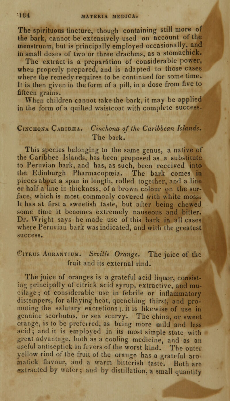 The spirituous tincture, though containing still more of the bark, cannot be extensively used on account ol the menstruum, but is principally employed occasionally, and in small doses of two or three drachms, as a stomachick. The extract is a preparation of considerable power, when properly prepared, and is adapted to those cases where the remedy requires to be continued for some time. It is then given in the form of a pill, in a dose from five to fifteen grains. When children cannot take the bark, it may be applied in the form of a quilted waistcoat with complete success. Cinchona Carib^a. Cinchona of the Caribbean Islands. The bark. This species belonging to the same genus, a native of the Caribbee Islands, has been proposed as a substitute to Peruvian bark, and has, as such, been received into the Edinburgh Pharmacopoeia. The bark comes in pieces about a span in length, rolled together, and a line or half a line in thickness, of a brown colour 911 the sur- face, which is most commonly covered with white moss. It has at first a sweetish taste, but after being chewed some time it becomes extremely nauseous and bitter. Dr. Wright says he made use of this bark in all cases where Peruvian bark was indicated, and with the greatest success. Citrus Aurantium. Seville Orange. The juice of the fruit and its external rind. The juice of oranges is a grateful acid liquor, consist- ing principally of citrick acid syrup, extractive, and mu- cilage; of considerable use in febrile or inflammatory distempers, for allaying heat, quenching thirst, and pro- moting the salutary excretions ;. it is likewise of use in genuine scorbutus, or sea scurvy. The china, or sweet orange, is to be preferred, as being more mild and less acid; and it is employed in its most simple state with great advantage, both as a cooling medicine, and as an useful antiseptick in fevers of the worst kind. The outer yellow rind of the fruit of the orange has a grateful aro- inatick flavour, and a warm bitterish taste. Both are extracted by water; and by distillation, a small quantity