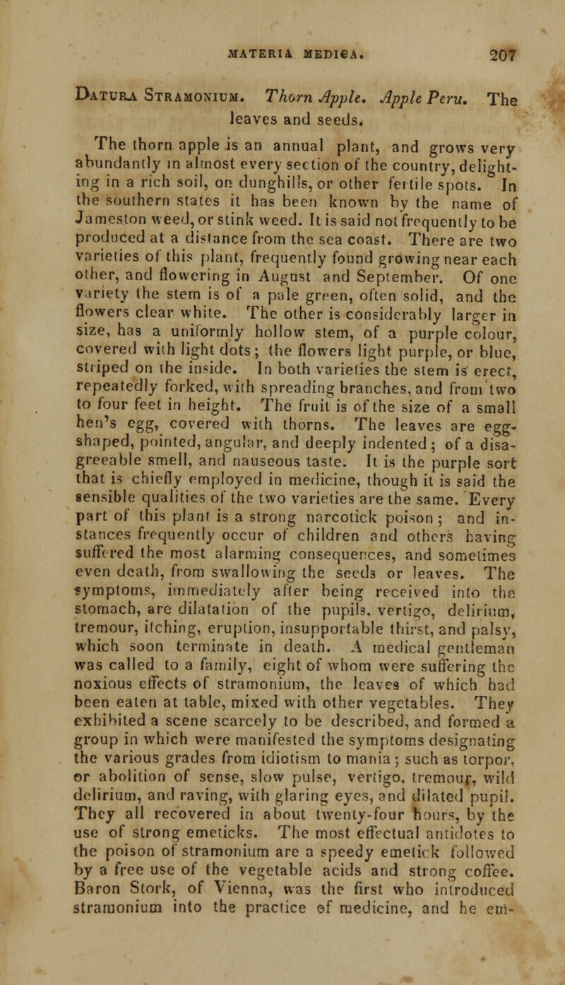 Datura Stramonium. Thorn Apple. Apple Peru. The leaves and seeds. The thorn apple is an annual plant, and grows very abundantly in almost every section of the country, delight- ing in a rich soil, on dunghills, or other fertile spots. In the southern states it has been known by the name of Jameston weed, or stink weed. It is said not frequently to be produced at a distance from the sea coast. There are two varieties of this plant, frequently found growing near each other, and flowering in August and September. Of one variety (he stem is of a pale green, often solid, and the flowers clear white. The other is considerably larger in size, has a uniformly hollow stem, of a purple colour, covered with light dots; the flowers light purple, or blue, striped on the inside. In both varieties the stem is erect, repeatedly forked, with spreading branches, and from'lwo to four feet in height. The fruit is of the size of a small hen's egg, covered with thorns. The leaves are egg- shaped, pointed, angular, and deeply indented ; of a disa- greeable smell, and nauseous taste. It is the purple sort that is chiefly employed in medicine, though it is said the sensible qualities of the two varieties are the same. Every part of this plant is a strong nnrcotick poison; and in- stances frequently occur of children and others having suffered the most alarming consequences, and sometimes even death, from swallowing the seeds or leaves. The symptoms, immediately after being received into the stomach, are dilatation of the pupils, vertigo, delirium, tremour, itching, eruption, insupportable thirst, and palsy, which soon terminate in death. A medical gentleman was called to a family, eight of whom were suffering the noxious effects of stramonium, the leaves of which had been eaten at table, mixed with other vegetables. They exhibited a scene scarcely to be described, and formed a group in which were manifested the symptoms designating the various grades from idiotism to mania ; such as torpor, or abolition of sense, slow pulse, vertigo, tremour, wild delirium, and raving, with glaring eyes, and dilated pupil. They all recovered in about twenty-four hours, by the use of strong emeticks. The most effectual antidotes to the poison of stramonium are a speedy emetic k followed by a free use of the vegetable acids and strong coffee. Baron Stork, of Vienna, was the first who introduced stramonium into the practice of medicine, and he em-