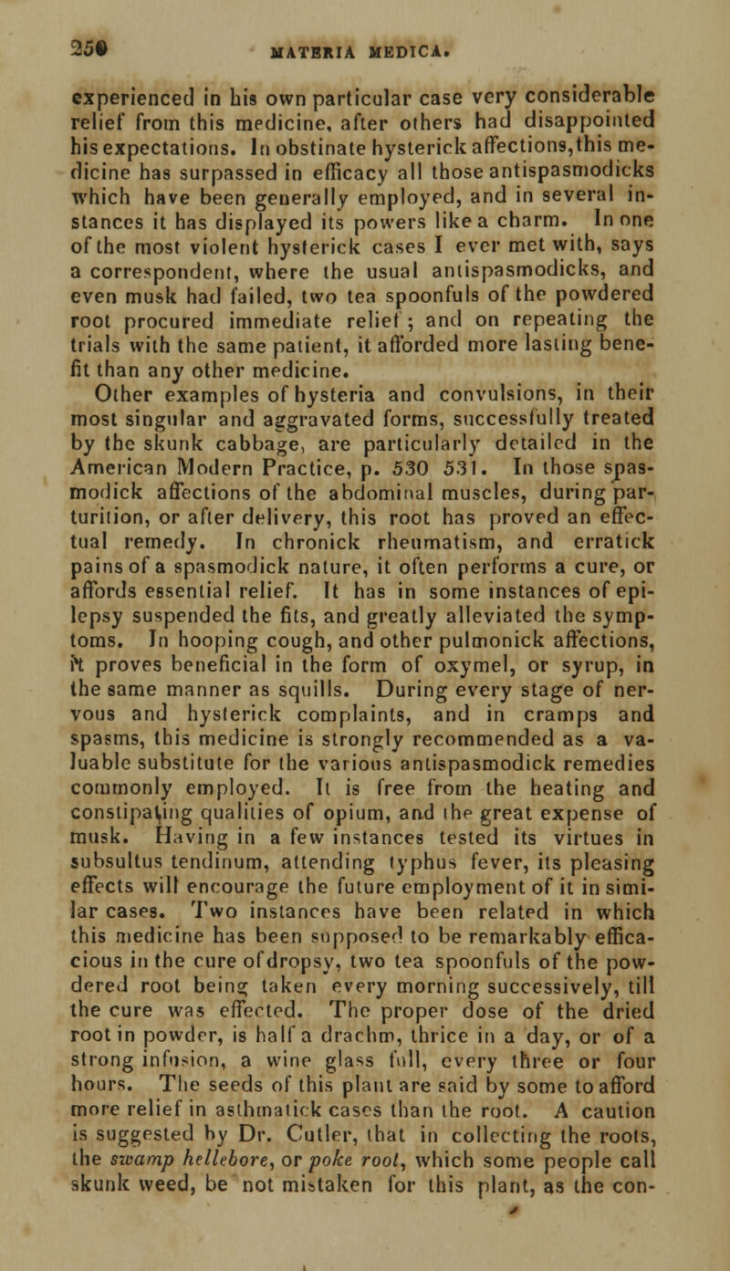 experienced in his own particular case very considerable relief from this medicine, after others had disappointed his expectations. In obstinate hysterick affections,this me- dicine has surpassed in efficacy all those antispasmodicks which have been generally employed, and in several in- stances it has displayed its powers like a charm. In one of the most violent hysterick cases I ever met with, says a correspondent, where the usual antispasmodicks, and even musk had failed, two tea spoonfuls of the powdered root procured immediate relief; and on repeating the trials with the same patient, it afforded more lasting bene- fit than any other medicine. Other examples of hysteria and convulsions, in their most singular and aggravated forms, successfully treated by the skunk cabbage, are particularly detailed in the American Modern Practice, p. 530 53J. In those spas- modick affections of the abdominal muscles, during par- turition, or after delivery, this root has proved an effec- tual remedy. In chronick rheumatism, and erratick pains of a spasmodick nature, it often performs a cure, or affords essential relief. It has in some instances of epi- lepsy suspended the fits, and greatly alleviated the symp- toms. In hooping cough, and other pulmonick affections, ft proves beneficial in the form of oxymel, or syrup, in the same manner as squills. During every stage of ner- vous and hysterick complaints, and in cramps and spasms, this medicine is strongly recommended as a va- luable substitute for the various antispasmodick remedies commonly employed. It is free from the heating and constipating qualities of opium, and the great expense of musk. Having in a few instances tested its virtues in subsultus tendinum, attending typhus fever, its pleasing effects will encourage the future employment of it in simi- lar cases. Two instances have been related in which this medicine has been supposed to be remarkably effica- cious in the cure of dropsy, two tea spoonfuls of the pow- dered root being taken every morning successively, till the cure was effected. The proper dose of the dried root in powder, is half a drachm, thrice in a day, or of a strong infusion, a wine glass full, every three or four hours. The seeds of this plant are said by some to afford more relief in asthmatick cases than the root. A caution is suggested by Dr. Cutler, that in collecting the roots, the swamp hellebore, or poke root, which some people call skunk weed, be not mistaken for this plant, as the con-