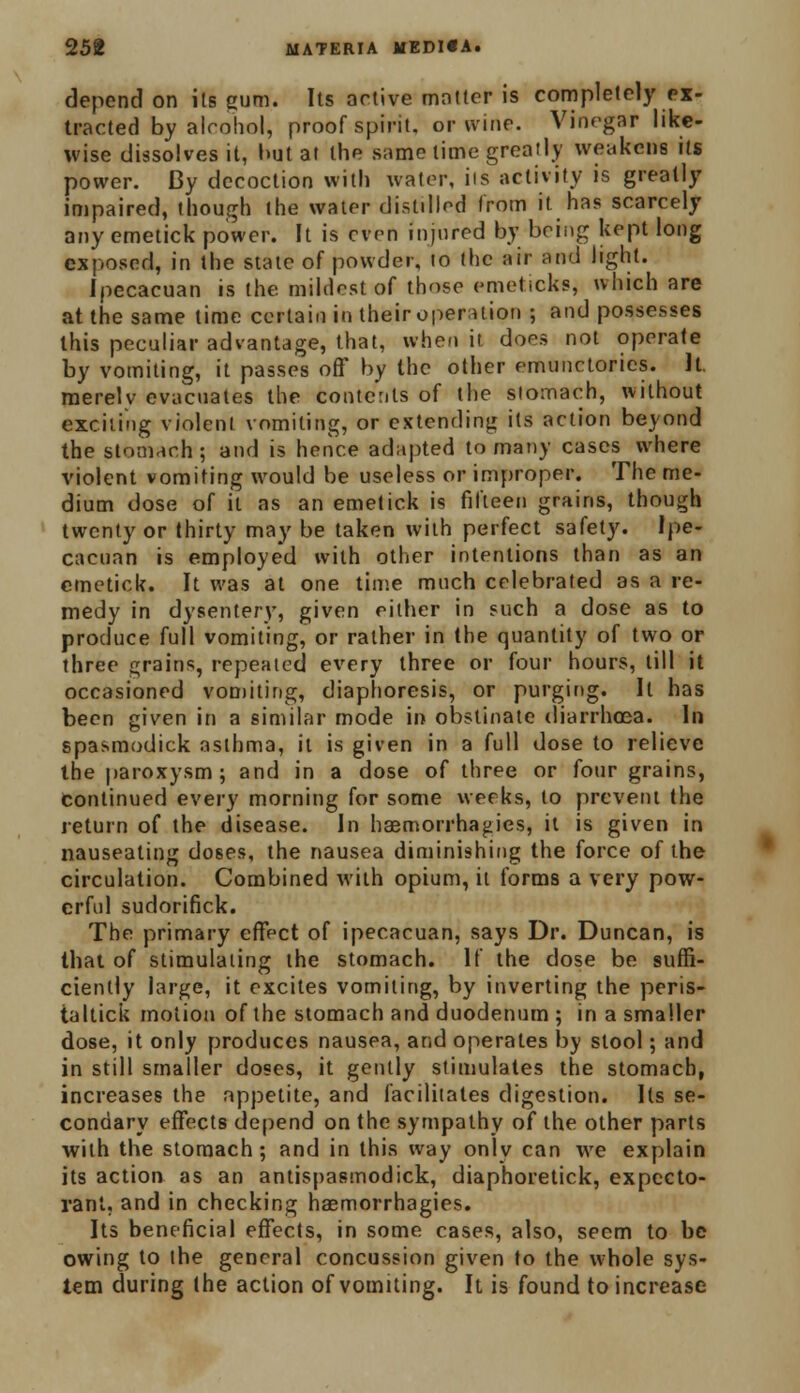 depend on its gum. Its active matter is completely ex- tracted by alcohol, proof spirit, or wine. Vinegar like- wise dissolves it, hut at the same time greatly weakens its power. By decoction with water, iis activity is greatly impaired, though the water distdled from it has scarcely any emetick power. It is even injured by being kept long exposed, in the state of powder, to the air and light. Ipecacuan is the. mildest of those emeticks, which are at the same lime certain in their operation ; and possesses this peculiar advantage, that, when it does not operate by vomiting, it passes oft' by the other emunctorics. It. merely evacuates the contents of the stomach, without exciting violent vomiting, or extending its action beyond the stomach; and is hence adapted to many cases where violent vomiting would be useless or improper. The me- dium dose of it as an emetick is fifteen grains, though twenty or thirty may be taken with perfect safety. Ipe- cacuan is employed with other intentions than as an emetick. It was at one time much celebrated as a re- medy in dysentery, given either in such a dose as to produce full vomiting, or rather in the quantity of two or three grains, repeated every three or four hours, till it occasioned vomiting, diaphoresis, or purging. It has been given in a similar mode in obstinate diarrhoea. In spasmodick asthma, it is given in a full dose to relieve the paroxysm; and in a dose of three or four grains, continued every morning for some weeks, to prevent the return of the disease. In haemorrhagies, it is given in nauseating doses, the nausea diminishing the force of the circulation. Combined with opium, it forms a very pow- erful sudorifick. The primary effect of ipecacuan, says Dr. Duncan, is that of stimulating the stomach. If the close be suffi- ciently large, it excites vomiting, by inverting the peris- taltick motion of the stomach and duodenum ; in a smaller dose, it only produces nausea, and operates by stool; and in still smaller doses, it gently stimulates the stomach, increases the appetite, and facilitates digestion. Its se- condary effects depend on the sympathy of the other parts with the stomach ; and in this way only can we explain its action as an antispasmodick, diaphoretick, expecto- rant, and in checking haemorrhagies. Its beneficial effects, in some cases, also, seem to be owing to the general concussion given to the whole sys- tem during the action of vomiting. It is found to increase