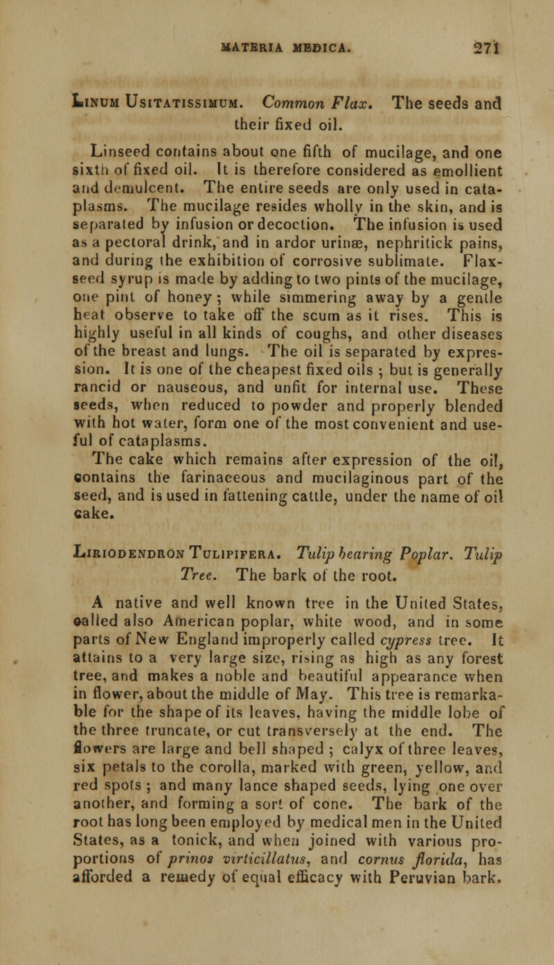 Linum Usitatissimum. Common Flax. The seeds and. their fixed oil. Linseed contains about one fifth of mucilage, and one sixth of fixed oil. It is therefore considered as emollient and demulcent. The entire seeds are only used in cata- plasms. The mucilage resides wholly in the skin, and is separated by infusion or decoction. The infusion is used a* a pectoral drink, and in ardor urinae, nephritick pains, and during the exhibition of corrosive sublimate. Flax- seed syrup is made by adding to two pints of the mucilage, one pint of honey; while simmering away by a gentle heat observe to take off the scum as it rises. This is highly useful in all kinds of coughs, and other diseases of the breast and lungs. The oil is separated by expres- sion. It is one of the cheapest fixed oils ; but is generally rancid or nauseous, and unfit for internal use. These seeds, when reduced to powder and properly blended with hot water, form one of the most convenient and use- ful of cataplasms. The cake which remains after expression of the oil, contains the farinaceous and mucilaginous part of the seed, and is used in fattening cattle, under the name of oil cake. Liriodendron Tulipifera. Tulip bearing Poplar. Tulip Tree. The bark of the root. A native and well known tree in the United States, ©ailed also American poplar, white wood, and in some parts of New England improperly called cypress tree. It attains to a very large size, rising as high as any forest tree, and makes a noble and beautiful appearance when in flower, about the middle of May. This tree is remarka- ble for the shape of its leaves, having the middle lobe of the three truncate, or cut transversely at the end. The lowers are large and bell shaped ; calyx of three leaves, six petals to the corolla, marked with green, yellow, and red spots ; and many lance shaped seeds, lying one over another, and forming a sort of cone. The bark of the root has long been employed by medical men in the United States, as a tonick, and when joined with various pro- portions of prinos virticillatus, and cornus Jlorida, has afforded a remedy of equal efficacy with Peruvian bark.
