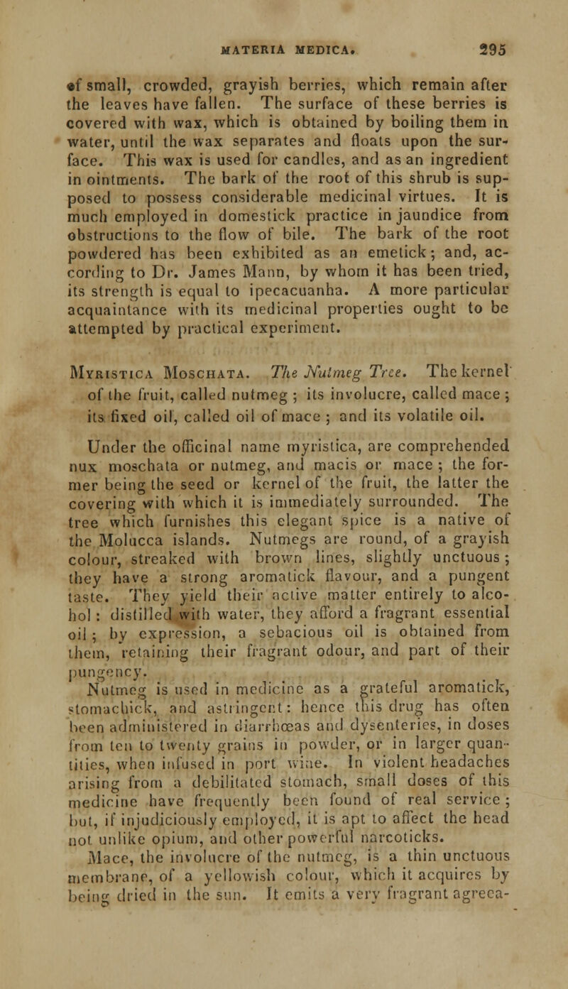 •f small, crowded, grayish berries, which remain after (he leaves have fallen. The surface of these berries is covered with wax, which is obtained by boiling them in water, until the wax separates and floats upon the sur- face. This wax is used for candles, and as an ingredient in ointments. The bark of the root of this shrub is sup- posed to possess considerable medicinal virtues. It is much employed in domestick practice in jaundice from obstructions to the flow of bile. The bark of the root powdered has been exhibited as an emetick; and, ac- cording to Dr. James Mann, by whom it has been tried, its strength is equal to ipecacuanha. A more particular acquaintance with its medicinal properties ought to be attempted by practical experiment. Myristica Moschata. The Nutmeg Tree. The kernel of the fruit, called nutmeg ; its involucre, called mace ; its fixed oil, called oil of mace ; and its volatile oil. Under the officinal name myristica, are comprehended nux moschata or nutmeg, and macis or mace ; the for- mer being the seed or kernel of the fruit, the latter the covering with which it is immediately surrounded. The tree which furnishes this elegant spice is a native of the Molucca islands. Nutmegs are round, of a grayish colour, streaked with brown lines, slightly unctuous; they have a strong aromatick flavour, and a pungent taste. They yield their active matter entirely to alco- hol : distilled,with water, they afford a fragrant essential oil ; by expression, a sebacious oil is obtained from them, retaining their fragrant odour, and part of their pungency. Nutmeg is used in medicine as a grateful aromatick, stomachick, and astringent: hence this drug has often been administered in diarrhoeas and dysenteries, in doses from ten to twenty grains in powder, or in larger quan- tities, when infused in port wine. In violent headaches arising from a debilitated stomach, small doses of this medicine have frequently been found of real service ; but, if injudiciously employed, it is apt to affect the head not unlike opium, and other powerful narcoticks. Mace, the involucre of the nutmeg, is a thin unctuous membrane, of a yellowish colour, which it acquires by being dried in the sun. It emits a very fragrant agreca-