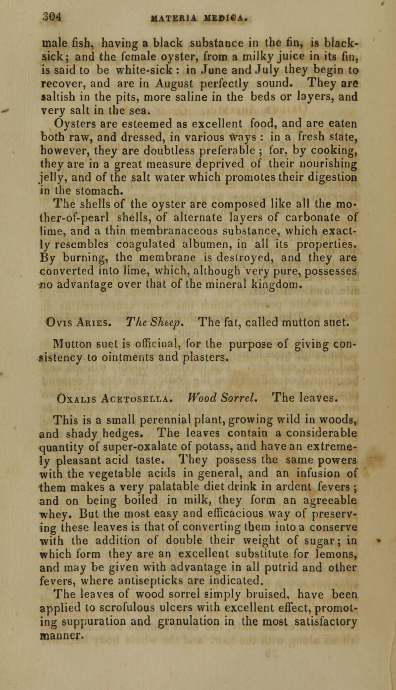 male fish, having a black substance in the fin, is black- sick; and the female oyster, from a milky juice in its fin, is said to be white-sick : in June and July they begin to recover, and are in August perfectly sound. They are saltish in the pits, more saline in the beds or layers, and very salt in the sea. Oysters are esteemed as excellent food, and are eaten both raw, and dressed, in various Ways : in a fresh state, however, they are doubtless preferable ; for. by cooking, they are in a great measure deprived of their nourishing jelly, and of the salt water which promotes their digestion in the stomach. The shells of the oyster are composed like all the mo- ther-of-pearl shells, of alternate layers of carbonate of lime, and a thin membranaceous substance, which exact- ly resembles coagulated albumen, in all its properties. By burning, the membrane is destroyed, and they are converted into lime, which, although very pure, possesses no advantage over that of the mineral kingdom. Ovis Aries. The Sheep. The fat, called mutton suet. Mutton suet is officinal, for the purpose of giving con- sistency to ointments and plasters. Oxalis Acetosella. Wood Sorrel. The leaves. This is a small perennial plant, growing wild in woods, and shady hedges. The leaves contain a considerable quantity of super-oxalate of potass, and have an extreme- ly pleasant acid taste. They possess the same powers with the vegetable acids in general, and an infusion of them makes a very palatable diet drink in ardent fevers ; and on being boiled in milk, they form an agreeable whey. But the most easy and efficacious way of preserv- ing these leaves is that of converting tbem into a conserve with the addition of double their weight of sugar; in which form they are an excellent substitute for lemons, and may be given with advantage in all putrid and other fevers, where antisepticks are indicated. The leaves of wood sorrel simply bruised, have been applied to scrofulous ulcers with excellent effect, promot- ing suppuration and granulation in the most satisfactory manner.