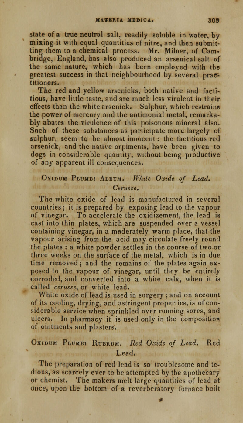 state of a true neutral salt, readily soluble in water, by mixing it with equal quantities of nitre, and then submit- ting them lo a chemical process. Mr. Milner, of Cam- bridge, England, has also produced an arsenical salt of the same nature, which has been employed with the greatest success in that neighbourhood by several prac- titioners. The red and yellow arsenicks, both native and facti- tious, have little taste, and are much less virulent in their effects than the white arsenick. Sulphur, which restrains the power of mercury and the antimonial metal, remarka- bly abates the virulence of this poisonous mineral also. Such of these substances as participate more largely of sulphur, seem to be almost innocent: the factitious red arsenick, and the native orpiments, have been given to dogs in considerable quantity, without being productive of any apparent ill consequences. Oxidum Plumbi Album. While Oxide of Lead. Cerusse. The white oxide of lead is manufactured in several countries; it is prepared by exposing lead to the vapour of vinegar. To accelerate the oxidizement, the lead is cast into thin plates, which are suspended over a vessel containing vinegar, in a moderately warm place, that the vapour arising from the acid may circulate freely round the plates : a white powder settles in the course of two or three weeks on the surface of the metal, which is in due time removed; and the remains of the plates again ex- posed to the vapour of vinegar, until they be entirely corroded, and converted into a white calx, when it is called cerusse, or white lead. White oxide of lead is used in surgery ; and on account of its cooling, drying, and astringent properties, is of con- siderable service when sprinkled over running sores, and ulcers. In pharmacy it is used only in the composition of ointments and plasters. Oxcdum Plumbi Rubrum. Red Oxide of Lead. Red Lead. The preparation of red lead is so troublesome and te- dious, as scarcely ever to be attempted by the apothecary or chemist. The makers melt large quantities of lead at once, upon the bottom of a reverberatory furnace built 0