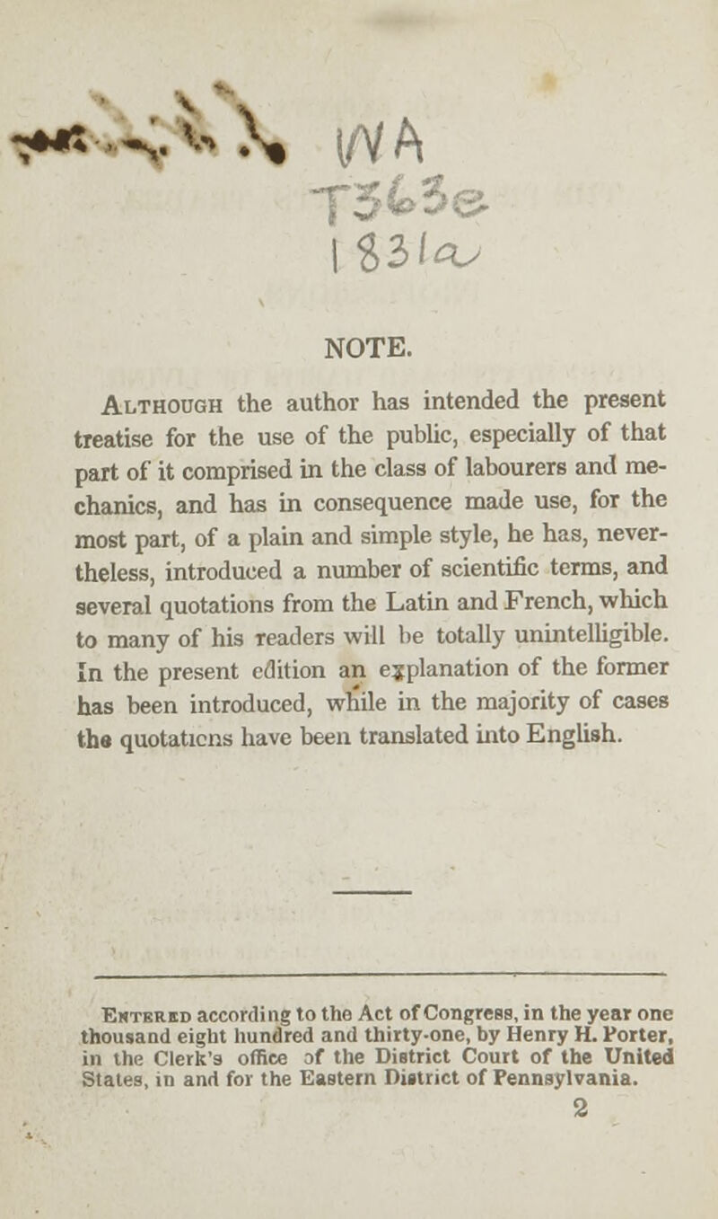 -**: NOTE. Although the author has intended the present treatise for the use of the public, especially of that part of it comprised in the class of labourers and me- chanics, and has in consequence made use, for the most part, of a plain and simple style, he has, never- theless, introduced a number of scientific terms, and several quotations from the Latin and French, which to many of his readers will be totally unintelligible. In the present edition an explanation of the former has been introduced, while in the majority of cases the quotations have been translated into English. Entered according to the Act of Congress, in the year one thousand eight hundred and thirty-one, by Henry H. Vorter, in the Clerk's office of the District Court of the United States, in and for the Eastern District of Pennsylvania.