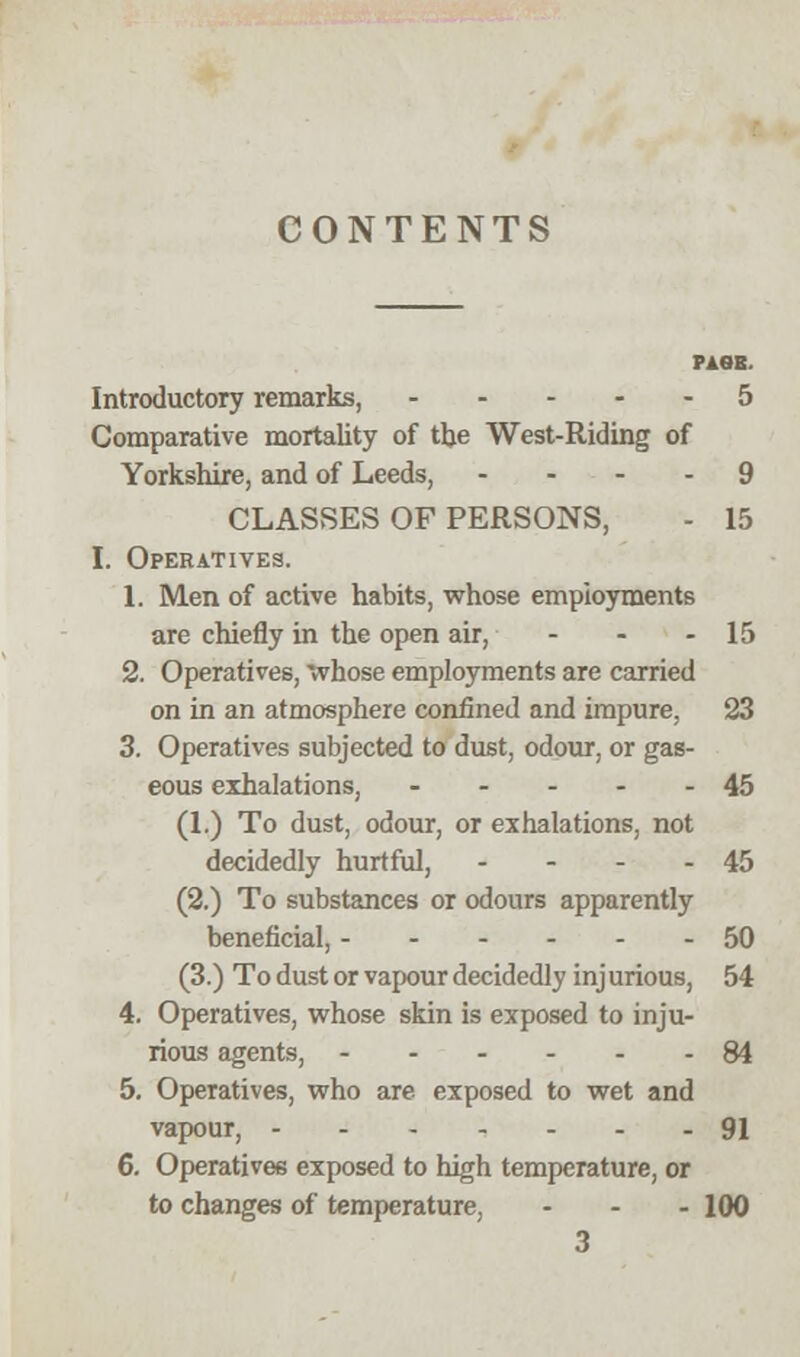 CONTENTS PAGE. Introductory remarks, 5 Comparative mortality of the West-Riding of Yorkshire, and of Leeds, ... 9 CLASSES OF PERSONS, - 15 I. Operatives. 1. Men of active habits, whose employments are chiefly in the open air, - - - 15 2. Operatives, 'whose employments are carried on in an atmosphere confined and impure, 23 3. Operatives subjected to dust, odour, or gas- eous exhalations, 45 (1.) To dust, odour, or exhalations, not decidedly hurtful, - - - - 45 (2.) To substances or odours apparently beneficial, ------ 50 (3.) To dust or vapour decidedly inj urious, 54 4. Operatives, whose skin is exposed to inju- rious agents, 84 5. Operatives, who are exposed to wet and vapour, 91 6. Operatives exposed to high temperature, or to changes of temperature, ... 100