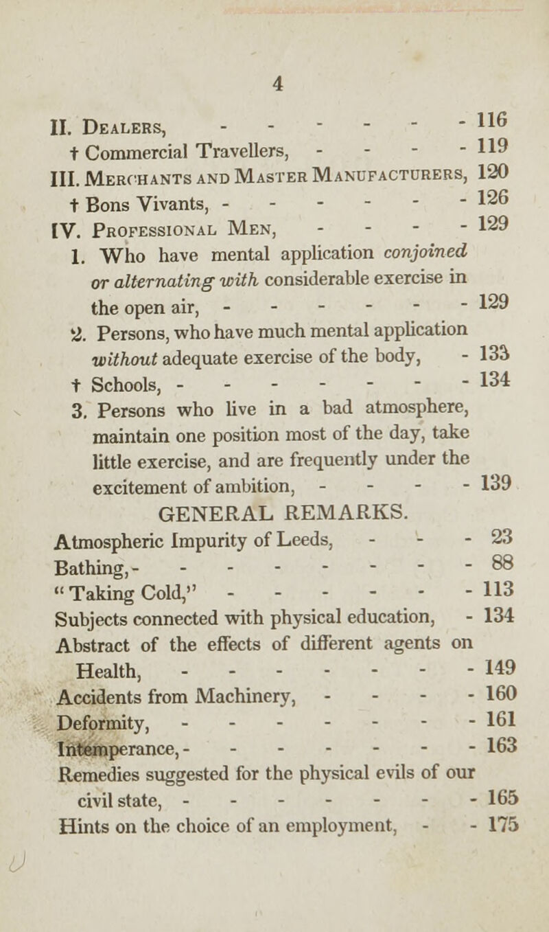 II. Dealers, - - - - - - 116 t Commercial Travellers, - - - - 119 III. Merchants and Master Manufacturers, 120 t Boris Vivants, I26 IV. Professional Men, - 129 1. Who have mental application conjoined or alternating with considerable exercise in the open air, - 129 2. Persons, who have much mental application without adequate exercise of the body, - 13& t Schools, 134 3. Persons who live in a bad atmosphere, maintain one position most of the day, take little exercise, and are frequently under the excitement of ambition, - 139 GENERAL REMARKS. Atmospheric Impurity of Leeds, - - - 23 Bathing, 88  Taking Cold, 113 Subjects connected with physical education, - 134 Abstract of the effects of different agents on Health, 149 Accidents from Machinery, - 160 Deformity, 161 Intemperance, 163 Remedies suggested for the physical evils of our civil state, 165 Hints on the choice of an employment, - - 175