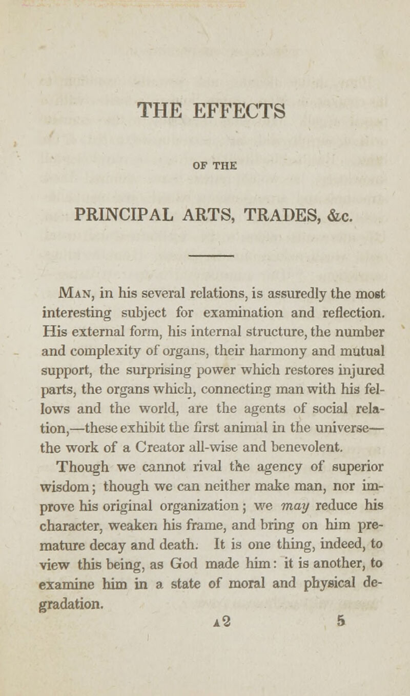 PRINCIPAL ARTS, TRADES, &c. Man, in his several relations, is assuredly the most interesting subject for examination and reflection. His external form, his internal structure, the number and complexity of organs, their harmony and mutual support, the surprising power which restores injured parts, the organs which, connecting man with his fel- lows and the world, are the agents of social rela- tion,—these exhibit the first animal in the universe— the work of a Creator all-wise and benevolent. Though we cannot rival the agency of superior wisdom; though we can neither make man, nor im- prove his original organization; we may reduce his character, weaken his frame, and bring on him pre- mature decay and death. It is one thing, indeed, to view this being, as God made him: it is another, to examine him in a state of moral and physical de- gradation.