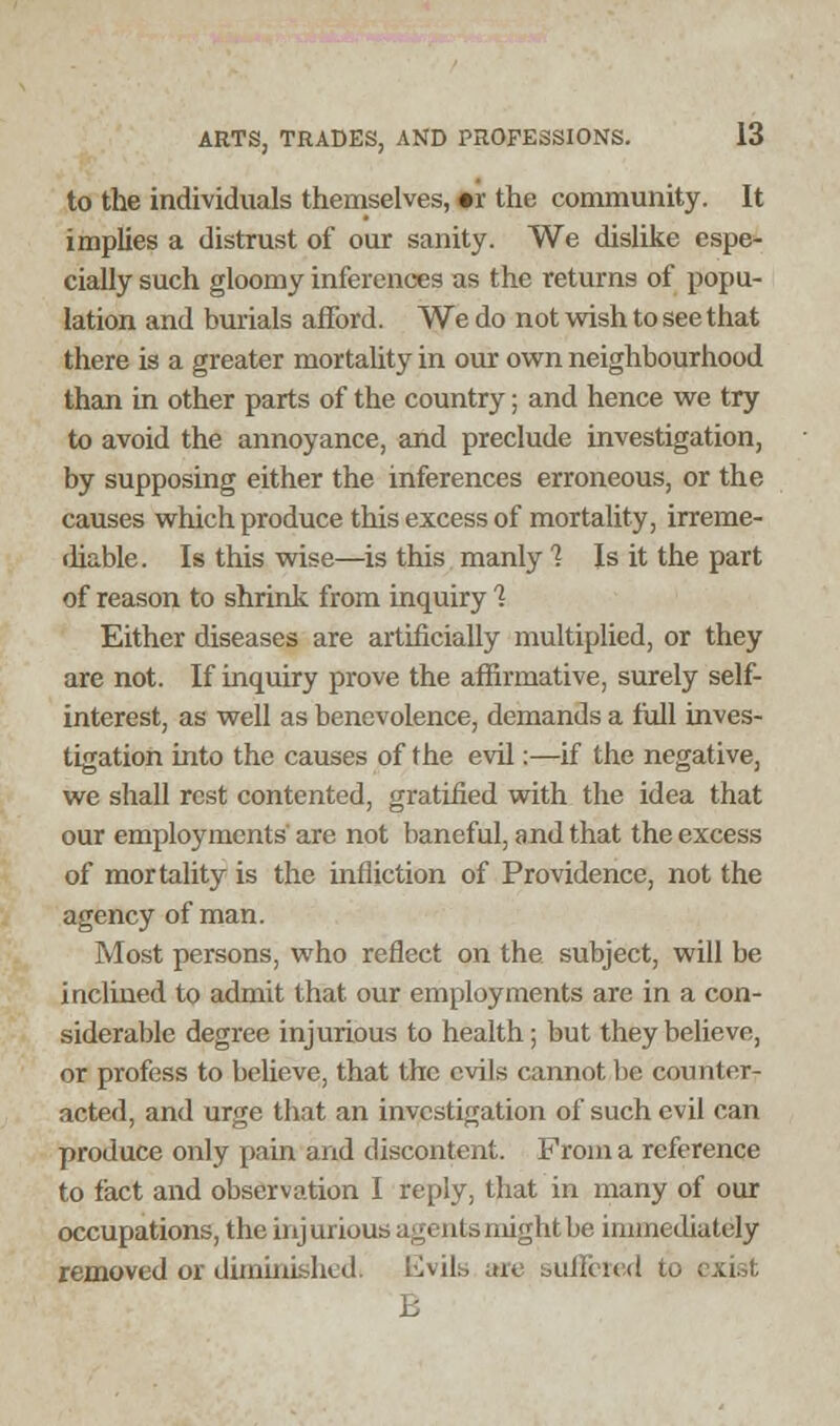 to the individuals themselves, «r the community. It implies a distrust of our sanity. We dislike espe- cially such gloomy inferences as the returns of popu- lation and burials afford. We do not wish to see that there is a greater mortality in our own neighbourhood than in other parts of the country; and hence we try to avoid the annoyance, and preclude investigation, by supposing either the inferences erroneous, or the causes which produce this excess of mortality, irreme- diable. Is this wise—is this manly 1 Is it the part of reason to shrink from inquiry 1 Either diseases are artificially multiplied, or they are not. If inquiry prove the affirmative, surely self- interest, as well as benevolence, demands a full inves- tigation into the causes of the evil:—if the negative, we shall rest contented, gratified with the idea that our employments' are not baneful, and that the excess of mortality is the infliction of Providence, not the agency of man. Most persons, who reflect on the subject, will be inclined to admit that our employments are in a con- siderable degree injurious to health; but they believe, or profess to believe, that the evils cannot be counter- acted, and urge that an investigation of such evil can produce only pain and discontent. From a reference to fact and observation I reply, that in many of our occupations, the injurious agents might be immediately removed or diminished. Evils are suffered to E