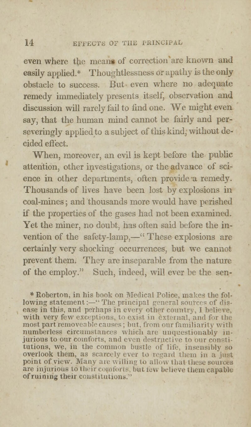 even where the meani of correctioirare known and easily applied.* Thoughtlessness or apathy is the only obstacle to success. But- even where no adequate remedy immediately presents itself, observation and discussion will rarely fail to find one. We might even say, that the human mind cannot be fairly and per- severingly applied to a subject of this kind, without de- cided effect. When, moreover, an evil is kept before the public attention, other investigations, or the advance of sci- ence in other departments, often provide -a remedy. Thousands of lives have been lost by explosions in coal-mines; and thousands more would have perished if the properties of the gases had not been examined. Yet the miner, no doubt, has often said before the in- vention of the safety-lamp,— These explosions are certainly very shocking occurrences, but we cannot prevent them. They are inseparable from the nature of the employ. Such, indeed, will ever be the sen- ♦Roberton, in his bonk on Medical Police, makes the fol- lowing statement:— The principal general sources of dis- ease in this, and perhaps in every other country, I believe, with very few exa | i tcrnal, and for Die most part removeable causes; but, from our familiarity with numberless circumstances which are unquestionably in- jurious to our comforts, and even destructive to our consti- tutions, we, in the common hustle of life, insensibly so overlook them, as scarcely ever to regard them in a juyt point of view. Many are witling to allow that-these sources are injurious to their comforts huLieu believe them capable of ruining their constitutions.'