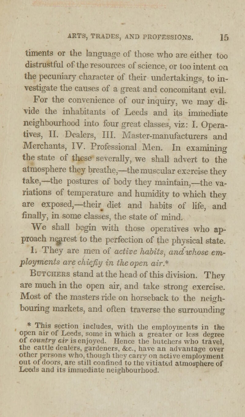 timents or the language of those who are either too distrustful of the resources of science, or too intent on the pecuniary character of their undertakings, to in- vestigate the causes of a great and concomitant evil. For the convenience of our inquiry, we may di- vide the inhabitants of Leeds and its immediate neighbourhood into four great classes, viz: I. Opera- tives, II. Dealers, III. Master-manufacturers and Merchants, IV. Professional Men. In examining the state of these severally, we shall advert to the atmosphere they breathe,—the muscular exorcise they take,—the postures of body they maintain,—the va- riations of temperature and humidity to which they are exposed,—then diet and habits of life, and finally, in some classes, the state of mind. We shall begin with those operatives who ap- proach nearest to the perfection of the physical state. 1. They are men of active habits, and whose em- ployments are chiefly in the open air.* Butchers stand at the head of this division. They are much in the open air, and take strong exercise. Most of the masters ride on horseback to the neigh- bouring markets, and often traverse the surrounding * This section includes, with the employments in the open air of Leeds, some in which a greater or less degree of country cir is enjoyed. Hence the butchers who travel, the cattle dealers, gardeners, &c, have an advantage over other persons who, though they can y on active employment out of doors, are still confined'to the vitiated atmosphere of Leeds and its immediate neighbourhood.