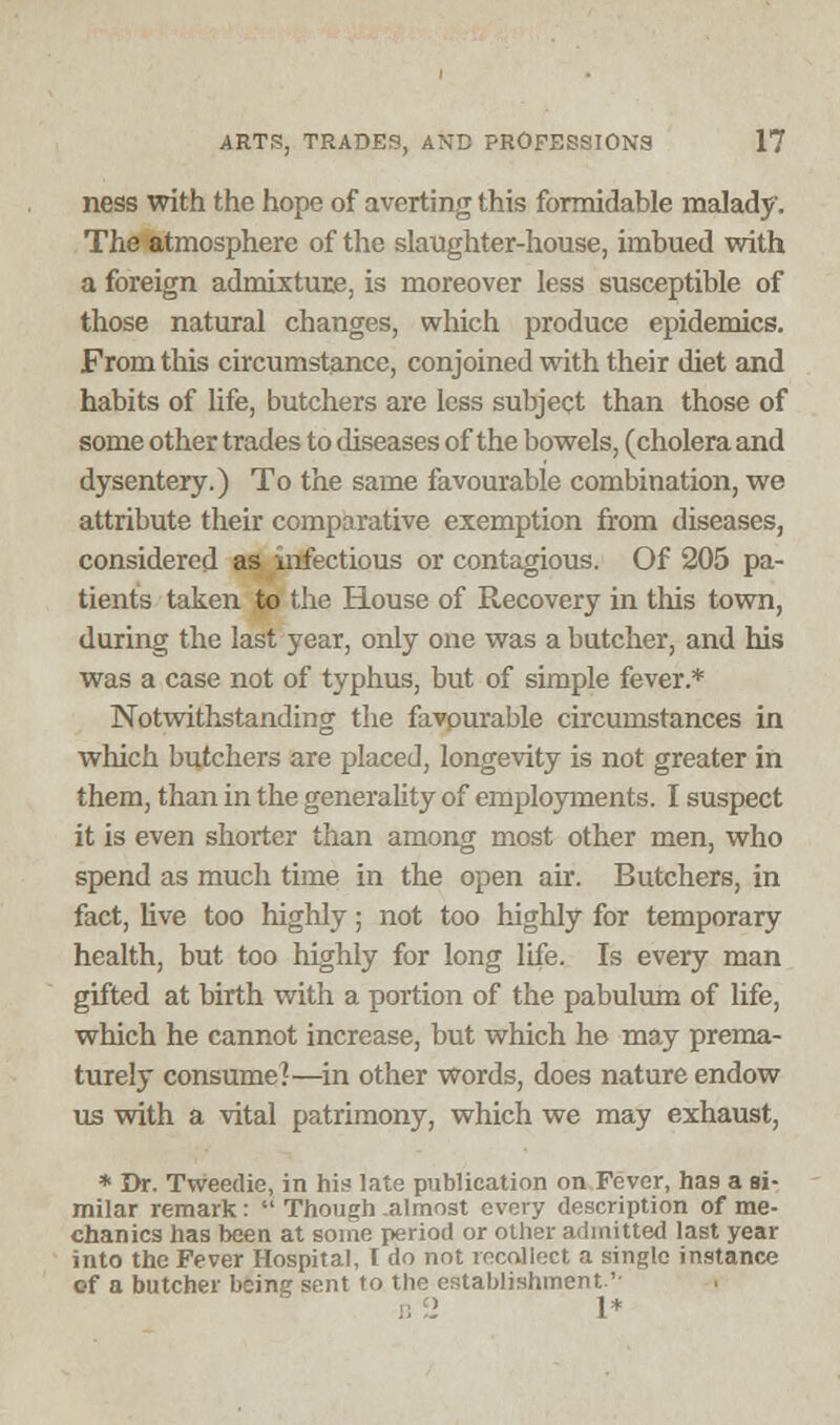 ness with the hope of averting this formidable malady. The atmosphere of the slaughter-house, imbued with a foreign admixture, is moreover less susceptible of those natural changes, which produce epidemics. From this circumstance, conjoined with their diet and habits of life, butchers are less subject than those of some other trades to diseases of the bowels, (cholera and dysentery.) To the same favourable combination, we attribute their comparative exemption from diseases, considered as infectious or contagious. Of 205 pa- tients taken to the House of Recovery in this town, during the last year, only one was a butcher, and his was a case not of typhus, but of simple fever.* Notwithstanding the favpurable circumstances in which butchers are placed, longevity is not greater in them, than in the generality of employments. I suspect it is even shorter than among most other men, who spend as much time in the open air. Butchers, in fact, live too highly; not too highly for temporary health, but too highly for long life. Is every man gifted at birth with a portion of the pabulum of life, which he cannot increase, but which he may prema- turely consume!—in other words, does nature endow us with a vital patrimony, which we may exhaust, * Dr. Tweedie, in his late publication on Fever, has a si- milar remark:  Though almost every description of me- chanics has been at some period or other admitted last year into the Fever Hospital, I do not recollect a single instance cf a butcher being sent to the establishment-'' 1*