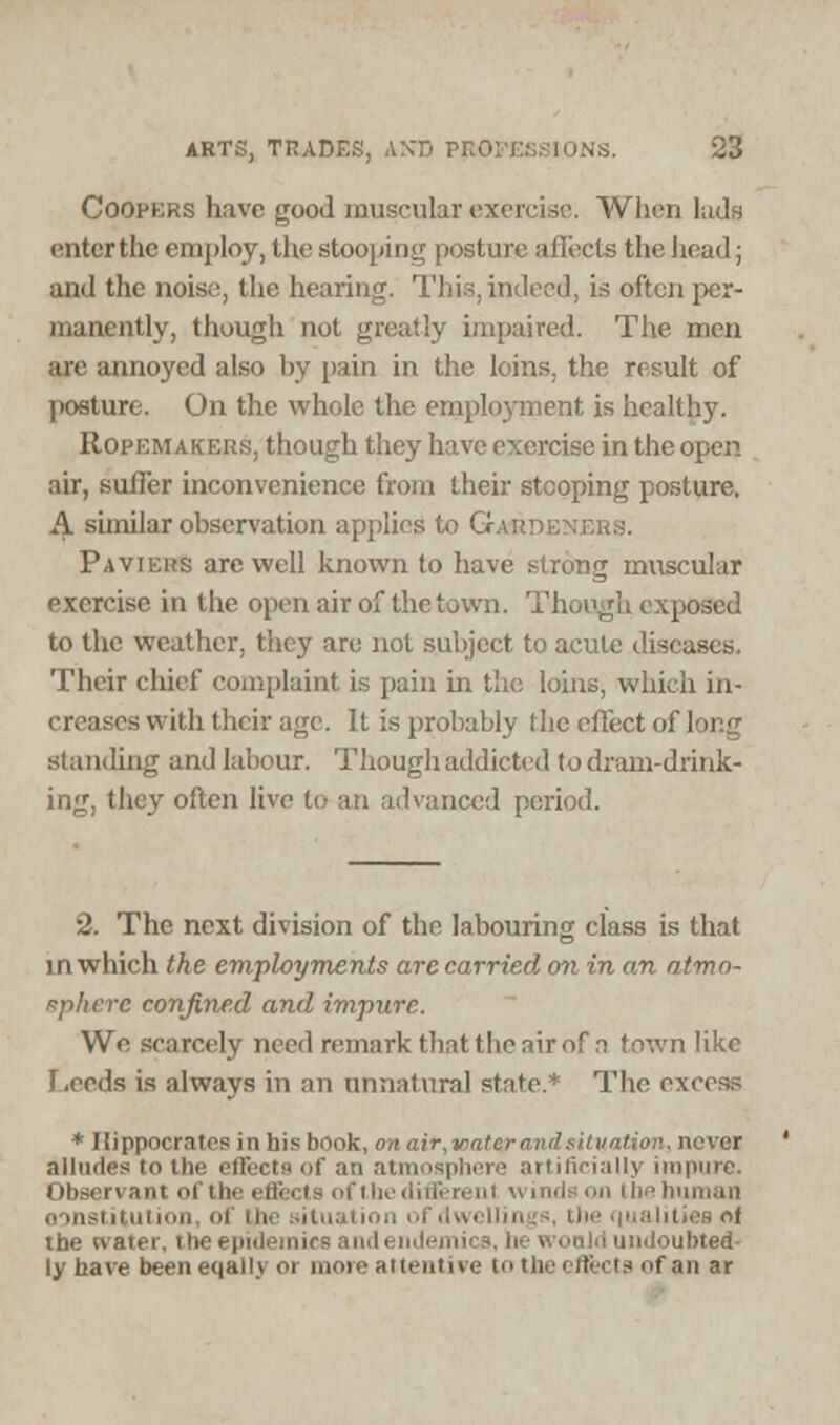 Coopers have good muscular exercise. When lads entcrthe employ, the stooping posture aflects the head; and the noise, the bearing. This, indeed, is often per- manently, though not greatly impaired. The men arc annoyed also by pain in the loins, the result of posture. On the whole the employment is healthy. Ropemakers, though they have exercise in the open air, suffer inconvenience from their stooping posture. A similar observation applies to G.<: Paviehs are well known to have strong muscular exercise in the open air of the town. Though exposed to the weather, they arc not subject to acute dist Their chief complaint is pain in the loins, which in- creases with their age. It is probably the effect of long standing and labour. Though addicted to dram-drink- ing, they often live to an advanced period. 2. The next division of the labouring class is that in which the employments are carried on in an atmo- sphere confined and impure. Wo scarcely need remark that the air of n town like Leeds is always in an unnatural state.* The excess * Hippocrates in his book, on air,iratcr and situation, never alludes to tlir i atmosphere artificially impure. Observant of the effects of the different winds on the human institution of the tituj the tvater, the epidemics and endemics, he would undoubted- ly have beeneqally or more attentive to the effects of an ar