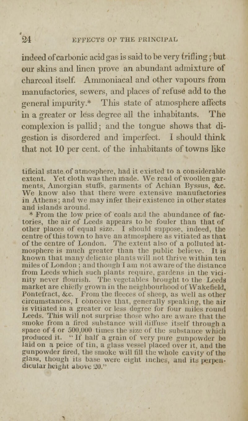 indeed of carbonic acid gas is said to be very trifl ing; but our skins and linen prove an abundant admixture of charcoal itself. Aminoniacal and other vapours from manufactories, sewers, and places of refuse add to the general impurity.* This state of atmosphere affects in a greater or less degree all the inhabitants. The complexion is pallid; and the tongue shows that di- gestion is disordered and imperfect. I should think that not 10 per cent, of the inhabitants of towns like tificial state of atmosphere, had it existed to a considerable extent. Yet cloth was then made. We read of woollen gar- ments, Amorgian stuffs, garments of Acbian Byssus, &c. We know also that there were extensive manufactories in Athens; and we may infer their existence in other states and islands around. * From the low price of coals and the abundance of fac- tories, the air of Leeds appears to be fouler than that of other places of equal size. I should suppose, indeed, the centre of this town to have an atmosphere as vitiated as that of the centre of London. The extent also of a polluted at- mosphere is much greater than the public believe. It is known that many delicate plants will not thrive within ten miles of Loud'in ; and though I am 111'i aware of the distance from Leeds which such plants require, gardens in the vici- nity never flourish. The vegetables brought t the Leeds market are chiefly grown in the neighbourhood of Wakefield, Pontefract, &c. Prom the fleeces of sheep, as well as other circumstances, I conceive that, • aking, the air is vitiated m a greater or less degree for four miles round Leeds. This will not surprise those who :nr aware that the smoke from a fired substance will diffuse itself through a space of 4 or 500,000 times the size of the substance which produced it.  If half a grain of very pure gunpowder lie laid on a pcice of tin, a glass vessel placed over it, and the gunpowder tired, the smoke will till the whole cavity of the glass, though its base were eight inches, and its perpen- dicular height above 2U.