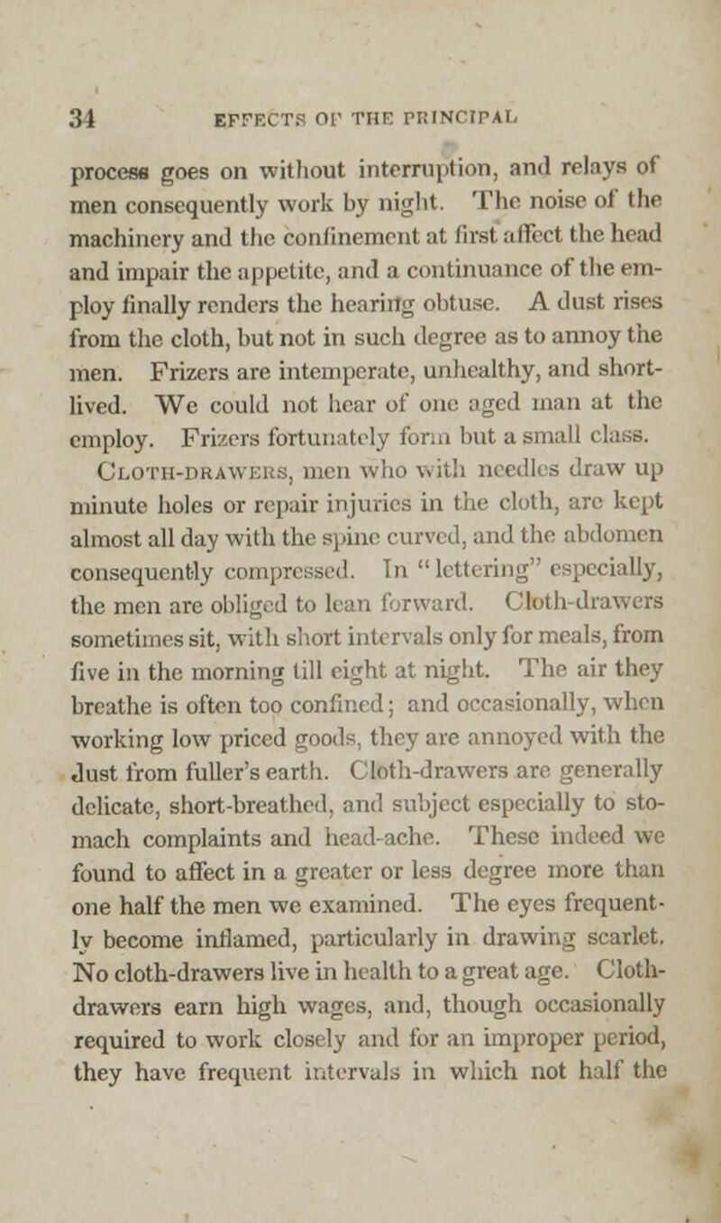 process goes on without interruption, and relays of men consequently work by night. The noise of the machinery and the confinement at first affect the head and impair the appetite, and a continuance of the em- ploy finally renders the hearing obtuse. A dust rises from the cloth, but not in such degree as to annoy the men. Frizers are intemperate, unhealthy, and short- lived. We could not hear of one aged man at the employ. Frizers fortunately form but a small class. Cloth-drawei i with needles draw up minute holes or repair injuries in the cloth, are kept almost all day with the spine curved, and the abdomen consequently compressed. In lettering especially, the men are obliged to lean forward. Cloth-drawers sometimes sit, with short intervals only for meals, from five in the morning till eight at night. The air they breathe is often too confined; and occasionally, when working low priced goods, they are annoyed with the Just from fuller's earth. Cloth-drawers are generally delicate, short-breathed, and subject especially to sto- mach complaints and head-ache. These indeed we found to affect in a greater or less degree more than one half the men we examined. The eyes frequent- ly become inflamed, particularly in drawing scarlet. No cloth-drawers live in health to a great age. Cloth- drawers earn high wages, and, though occasionally required to work closely and for an improper period, they have frequent intervals in which not half the