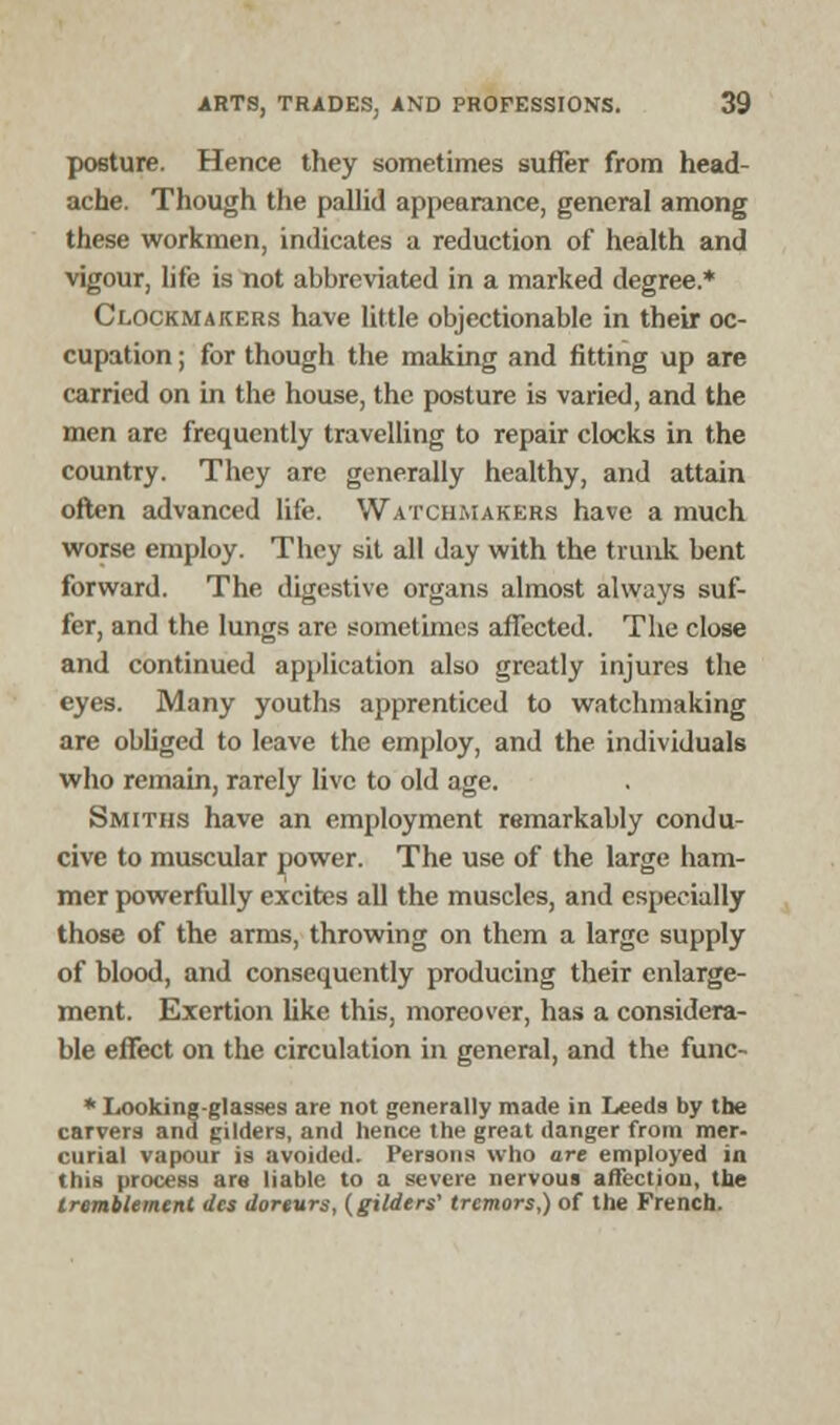 posture. Hence they sometimes suffer from head- ache. Though the pallid appearance, general among these workmen, indicates a reduction of health and vigour, life is not abbreviated in a marked degree.* Clockmakers have little objectionable in their oc- cupation ; for though the making and fitting up are carried on in the house, the posture is varied, and the men are frequently travelling to repair clocks in the country. They are generally healthy, and attain often advanced life. Watchmakers have a much worse employ. They sit all day with the trunk bent forward. The digestive organs almost always suf- fer, and the lungs are sometimes affected. The close and continued application also greatly injures the eyes. Many youths apprenticed to watchmaking are obliged to leave the employ, and the individuals who remain, rarely live to old age. Smiths have an employment remarkably condu- cive to muscular power. The use of the large ham- mer powerfully excites all the muscles, and especially those of the arms, throwing on them a large supply of blood, and consequently producing their enlarge- ment. Exertion like this, moreover, has a considera- ble effect on the circulation in general, and the func- * Looking-glasses are not generally made in Leeds by the carvers and gilders, and hence the great danger from mer- curial vapour is avoided. Persons who are employed in this process are liable to a severe nervous affection, the tromtlemcnt des doreurs, (gilders' tremors,) of the French.