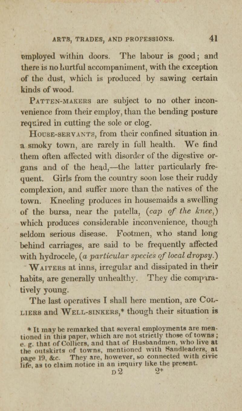 employed within doors. The labour is good; and there is no hurtful accompaniment, with the exception of the dust, which is produced by sawing certain kinds of wood. Patten-makers are subject to no other incon- venience from their employ, than the bending posture required in cutting the sole or clog. House-servants, from their confined situation in a smoky town, are rarely in full health. We find them often affected with disorder of the digestive or- gans and of the head,—the latter particularly fre- quent Girls from the country soon lose their ruddy complexion, and suffer more than the natives of the town. Kneeling produces in housemaids a swelling of the bursa, near the patella, {cap of the knee,) which produces considerable inconvenience, though seldom serious disease. Footmen, who stand long behind carriages, are said to be frequently affected with hydrocele, (a particular species of local dropsy.) Waiters at inns, irregular and dissipated in their habits, are generally unhealthy. They die compvra- tively young. The last operatives I shall here mention, are Col- liers and Well-sinkers,* though their situation is * It may be remarked that several employments are men- tioned in this paper, which are not strictly those of towns ; e. g. that of Colliers, and that of Husbandmen, who live at the outskirts of towns, mentioned with Sandleaders, at page 19, &c. They are, however, so connected with civic life as to claim notice in an inquiry like the present. d2 2*