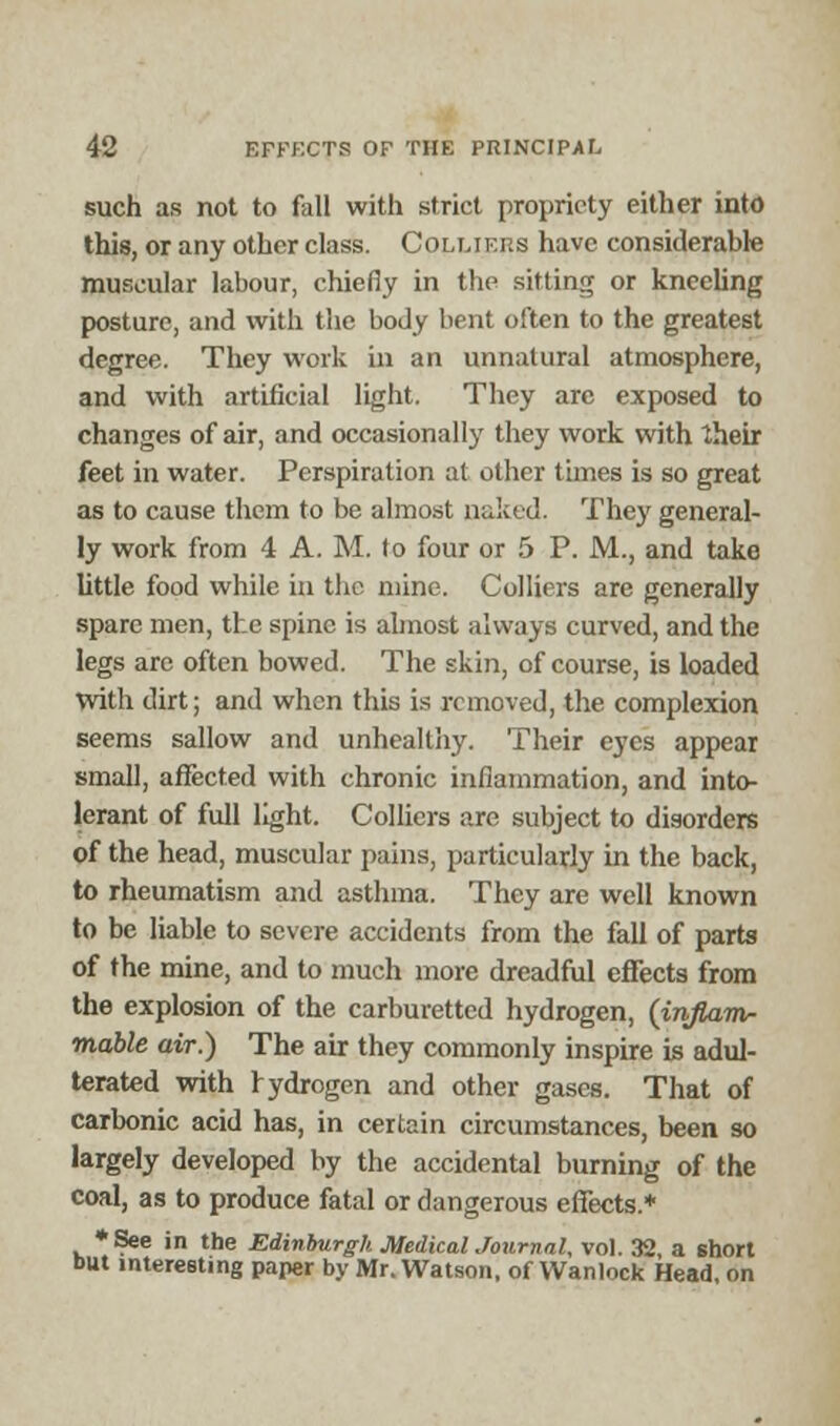 such as not to foil with strict propriety either into this, or any other class. Coluf.p.s have considerable muscular labour, chiefly in the sitting or kneeling posture, and with the body bent often to the greatest degree. They work in an unnatural atmosphere, and with artificial light. They arc exposed to changes of air, and occasionally they work with their feet in water. Perspiration at other times is so great as to cause them to be almost naked. They general- ly work from 4 A. M. to four or 5 P. M., and take little food while in the mine. Colliers are generally spare men, the spine is almost always curved, and the legs are often bowed. The skin, of course, is loaded with dirt; and when this is removed, the complexion seems sallow and unhealthy. Their eyes appear small, affected with chronic inflammation, and into- lerant of full light. Colliers are subject to disorders of the head, muscular pains, particularly in the back, to rheumatism and asthma. They are well known to be liable to severe accidents from the fall of parts of the mine, and to much more dreadful effects from the explosion of the carburetted hydrogen, (injlamr mable air.) The air they commonly inspire is adul- terated with rydrogen and other gases. That of carbonic acid has, in certain circumstances, been so largely developed by the accidental burning of the coal, as to produce fatal or dangerous effects.* *See in the Edinburgh MedicalJournal, vol. 32, a short but interesting paper by Mr. Watson, of Wanlock Head, on