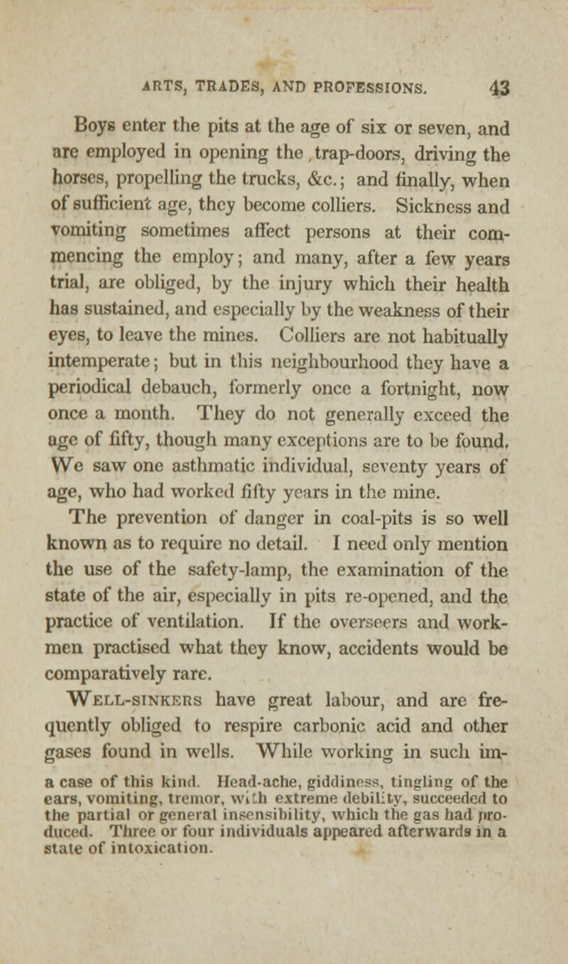 Boys enter the pits at the age of six or seven, and are employed in opening the, trap-doors, driving the horses, propelling the trucks, &c.; and finally, when of sufficient age, they become colliers. Sickness and vomiting sometimes affect persons at their com- mencing the employ; and many, after a few years trial, are obliged, by the injury which their health has sustained, and especially by the weakness of their eyes, to leave the mines. Colliers are not habitually intemperate; but in this neighbourhood they have a periodical debauch, formerly once a fortnight, now once a month. They do not generally exceed the age of fifty, though many exceptions are to be found, Wc saw one asthmatic individual, seventy years of age, who had worked fifty years in the mine. The prevention of danger in coal-pits is so well known as to require no detail. I need only mention the use of the safety-lamp, the examination of the state of the air, especially in pits re-opened, and the practice of ventilation. If the overseers and work- men practised what they know, accidents would be comparatively rare. Well-sinkers have great labour, and are fre- quently obliged to respire carbonic acid and other gases found in wells. While working in such im- a case of this kind. Head-ache, giddiness, tingling of the ears, vomiting, tremor, vvi'.h extreme debility, succeeded to the partial or general insensibility, which the gas had pro- duced. Three or four individuals appeared afterwards in a state of intoxication.