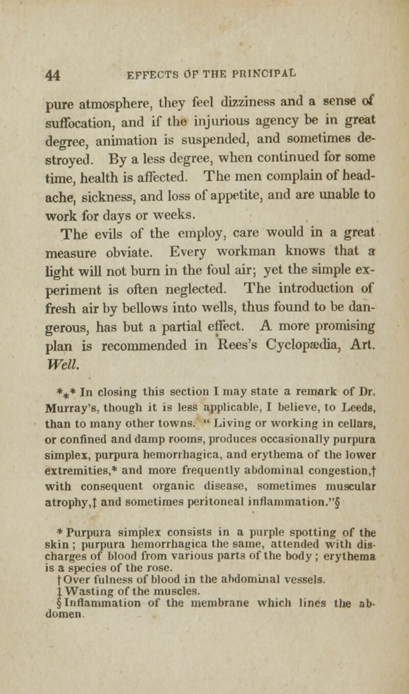pure atmosphere, they feel dizziness and a sense of suffocation, and if the injurious agency be in great degree, animation is suspended, and sometimes de- stroyed. By a less degree, when continued for some time, health is affected. The men complain of head- ache, sickness, and loss of appetite, and are unable to work for days or weeks. The evils of the employ, care would in a great measure obviate. Every workman knows that a light will not burn in the foul air; yet the simple ex- periment is often neglected. The introduction of fresh air by bellows into wells, thus found to be dan- gerous, has but a partial effect. A more promising plan is recommended in Rees's Cyclopaedia, Art. Well. *** In closing this section I may state a remark of Dr. Murray's, though it is less applicable, I believe, to Leeds, than to many other towns. Living or working in cellars, or confined and damp rooms, produces occasionally purpura simplex, purpura hemorrhagica, and erythema of the lower extremities,* and more frequently abdominal congestion,! with consequent organic disease, sometimes muscular atrophy,! ad sometimes peritoneal inflammation.§ * Purpura simplex consists in a purple spotting of the skin; purpura hemorrhagica the same, attended with dis- charges of blood from various parts of the body; erythema is a species of the rose. fOver fulness of blood in the abdominal vessels. j Wasting of the muscles. § Inflammation of the membrane which lines the ab- domen