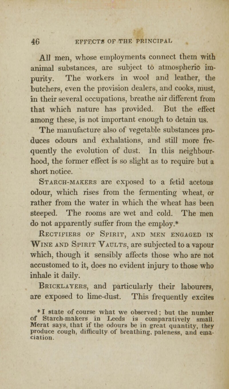 All men, whose employments connect them with animal substances, are subject to atmospheric- im- purity. The workers in wool and leather, the butchers, even the provision dealers, and cooks, must, in their several occupations, breathe air different from that which nature has provided. But the eflect among these, is not important enough to detain us. The manufacture also of vegetable substances pro- duces odours and exhalations, and still more fre- quently the evolution of dust. In this neighbour- hood, the former effect is so slight as to require but a short notice. Starch-makers are exposed to a fetid acetous odour, which rises from the fermenting wheat, or rather from the water in which the wheat has been steeped. The rooms are wet and cold. The men do not apparently suffer from the employ.* Rectifiers of Spirit, and men engaged in Wine and Spirit Vaults, are subjected to a vapour which, though it sensibly affects those who are not accustomed to it, does no evident injury to those who inhale it daily. Bricklayers, and particularly their labourers, are exposed to lime-dust. This frequently excites *I state of course what we observed; but the number of Starch-makers in Leeds is comparatively small. Merat says, that if the odours be in great quantity, they produce cough, difficulty of breathing, paleness, and ema- ciation.