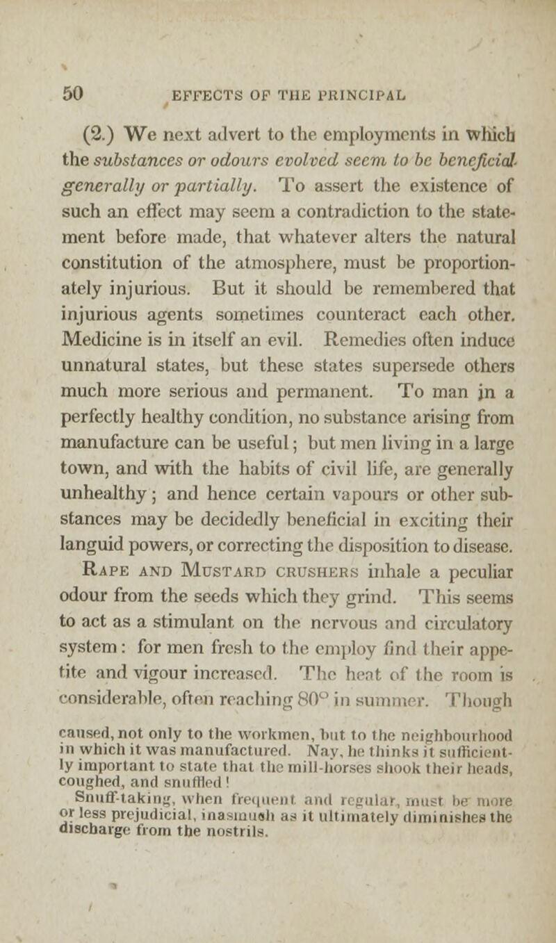 (2.) We next advert to the employments in which the substances or odours evolved seem to be beneficial- generally or partially. To assert the existence of such an effect may seem a contradiction to the state- ment before made, that whatever alters the natural constitution of the atmosphere, must be proportion- ately injurious. But it should be remembered that injurious agents sometimes counteract each other. Medicine is in itself an evil. Remedies often induce unnatural states, but these states supersede others much more serious and permanent. To man jn a perfectly healthy condition, no substance arising from manufacture can be useful; but men living in a large town, and with the habits of civil life, are generally unhealthy; and hence certain vapours or other sub- stances may be decidedly beneficial in exciting their languid powers, or correcting the disposition to disease. Rape and Mustard crushers inhale a peculiar odour from the seeds which they grind. This seems to act as a stimulant on the nervous and circulatory system: for men fresh to the employ find their appe- tite and vigour increased. The bent of the room is considerable, often reaching 80° in summer. Though caused, not only to the workmen, but to the neighbourhood in which it was manufactured. Nay, he thinks jt sufficient- ly important to state that the mill-horses shook theii h coughed, and stnillle.l' Snuff-taking, when frequent I regular, must be more or less prejudicial, inasmush as it ultimately diminishes the discharge from the nostrils.