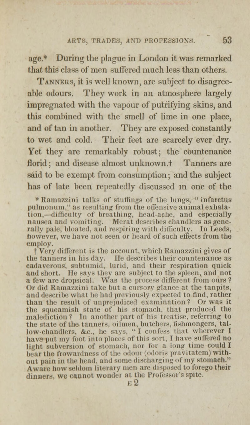 age.* During the plague in London it was remarked that this class of men suffered much less than others. Tanners, it is well known, arc subject to disagree- able odours. They work in an atmosphere largely impregnated with the vapour of putrifying skins, and this combined with the smell of lime in one place, and of tan in another. They are exposed constantly to wet and cold. Their feet are scarcely ever dry. Yet they are remarkably robust; the countenance florid; and disease almost unknown.t Tanners are said to be exempt from consumption; and the subject has of late been repeatedly discussed in one of the * Ramazzini talks of stuffings of the lungs,  infarctus piilmoiHini, ;is resulting from the offensive animal exhala- tion,— difficulty of breathing, head-acne, and especially nausea and vomiting. Merat describes chandlers as gene- rally pale, bloated, and respiring with difficulty. In Leeds, however, we have not seen or heard of such effects from the employ. t Very different is the account, which Ramazzini gives of the tanners in his day. He describes their countenance as cadaverous, subtumid, lurid, and their respiration quick and short. He says they arc subject to the spleen, and not a few are dropsical. Was the process different from ours? Or did Ramazzini take hut a cursory glance at the tanpits, and describe what he had previously expected to find, rather than the result of unprejudiced examination? Or was it the squeamish state of his stomach, that produced the malediction? In another part of his treatise, referring to the state of the tanners, oilmen, butchers, fishmongers, tal- low-chandlers, &c, he says, 1 confess that wherever I havs put my foot into places of Ibis sort, I have suffered no light subversion of stomach, nor for a long time could I bear the frowardness of the odour (odoris pravitatem) with- out pain in the head, and some discharging of my stomach. Aware how seldom literary men are disposed to forego their dinners, we cannot wondei at the Professor's spite, e2