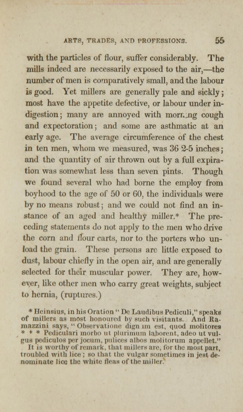 with the particles of flour, suffer considerably. The mills indeed are necessarily exposed to the air,—the number of men is comparatively small, and the labour is good. Yet millers are generally pale and sickly; most have the appetite defective, or labour under in- digestion; many are annoyed with morr._ng cough and expectoration; and some are asthmatic at an early age. The average circumference of the chest in ten men, whom we measured, was 36 2-5 inches; and the quantity of air thrown out by a full expira- tion was somewhat less than seven pints. Though we found several who had borne the employ from boyhood to the age of 50 or GO, the individuals were by no means robust; and we could not find an in- stance of an aged and healthy miller.* The pre- ceding statements do not apply to the men who drive the corn and flour carts, nor to the porters who un- load the grain. These persons are little exposed to dust, labour chiefly in the open air, and are generally selected for their muscular power. They are, how- ever, like other men who carry great weights, subject to hernia, (ruptures.) * Hcinsius, in his Oration De Laudibus Pediculi, speaks of millers as most honoured by such visitants. And Ka- mazzini Bays, Observations dign im est, quod molitores * * * Pediculari morbo ui plurimum laborent, adeo ut vul- gus pediculos per jocum, pulices albos moliiorum appellet. [t is worthy of remark, that millers are, lor the most part, troubled with lice ; so that the vulgar sometimes in jest de- nominate lice the white fleas of the miller!