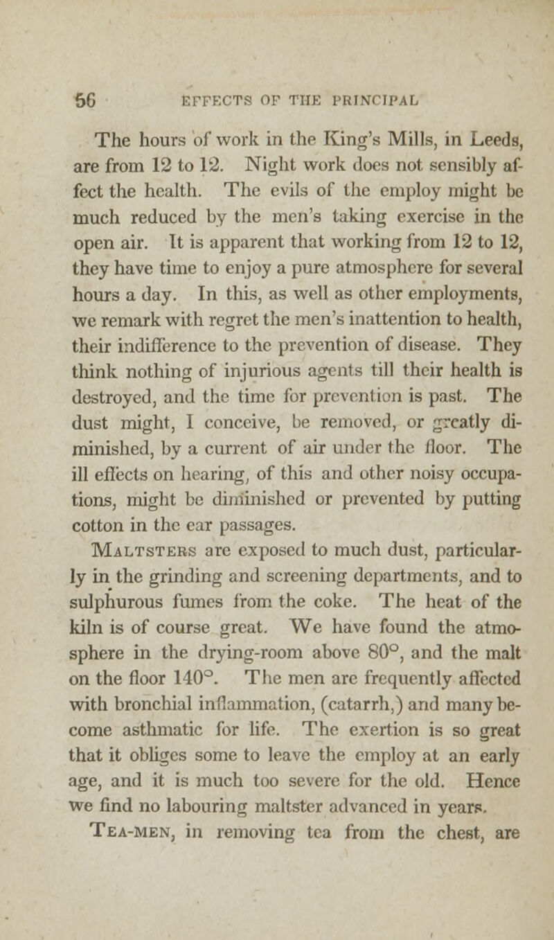The hours of work in the King's Mills, in Leeds, are from 12 to 12. Night work does not sensibly af- fect the health. The evils of the employ might be much reduced by the men's taking exercise in the open air. It is apparent that working from 12 to 12, they have time to enjoy a pure atmosphere for several hours a day. In this, as well as other employments, we remark with regret the men's inattention to health, their indifference to the prevention of disease. They think nothing of injurious agents till their health is destroyed, and the time for prevention is past. The dust might, I conceive, be removed, or greatly di- minished, by a current of air under the floor. The ill effects on hearing, of this and other noisy occupa- tions, might be (unfinished or prevented by putting cotton in the car passages. Maltsters arc exposed to much dust, particular- ly in the grinding and screening departments, and to sulphurous fumes from the coke. The heat of the kiln is of course great. We have found the atmo- sphere in the drying-room above 80°, and the malt on the floor 140°. The men are frequently affected with bronchial inflammation, (catarrh,) and many be- come asthmatic for life. The exertion is so great that it obliges some to leave the employ at an early age, and it is much too severe for the old. Hence we find no labouring maltster advanced in years. Tea-men, in removing tea from the chest, are