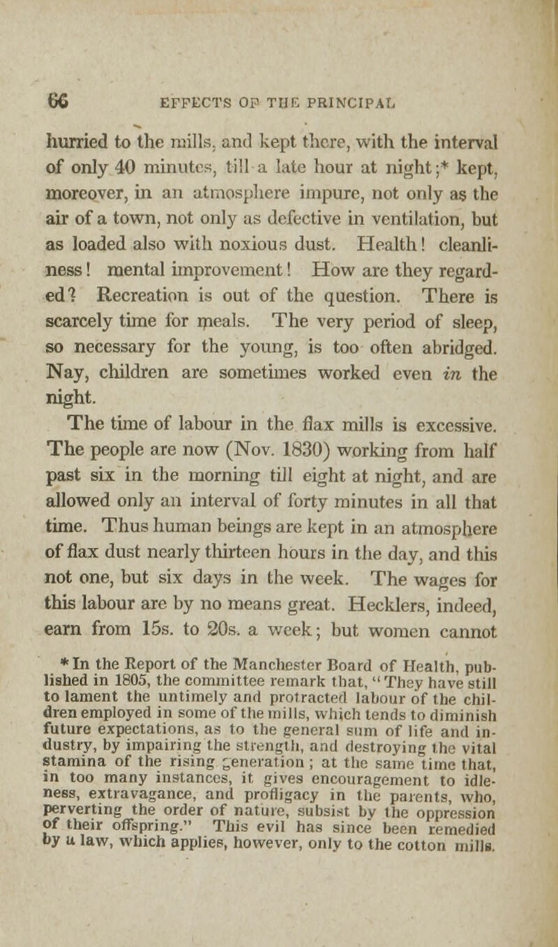 hurried to the mills, and kept there, with the interval of only 40 minutes, till-a late hour at night;* kept, moreover, in an atmosphere impure, not only as the air of a town, not only as defective in ventilation, but as loaded also with noxious dust. Health! cleanli- ness ! mental improvement! How are they regard- ed? Recreation is out of the question. There is scarcely time for meals. The very period of sleep, so necessary for the young, is too often abridged. Nay, children are sometimes worked even in the night. The time of labour in the flax mills is excessive. The people are now (Nov. 1830) working from half past six in the morning till eight at night, and are allowed only an interval of forty minutes in all that time. Thus human beings are kept in an atmosphere of flax dust nearly thirteen hours in the day, and this not one, but six days in the week. The wages for this labour are by no means great. Hecklers, indeed, earn from 15s. to 20s. a week; but women cannot *In the Report of the Manchester Board of Health, pub- lished in 1805, the committee remark that, They have still to lament the untimely and protracted labour of the chil- dren employed in some of the mills, which tends to diminish future expectations, as 1o the general sum of life and in- dustry, by impairing the strength, and destroying the vital stamina of the rising generation ; at the same time that, in too many instances, it gives encouragement to idle- ness, extravagance, and profligacy in the parents, who, perverting the order of nature, subsist bv the oppression of their offspring. This evil has since been remedied by u law, which applies, however, only to the cotton mills