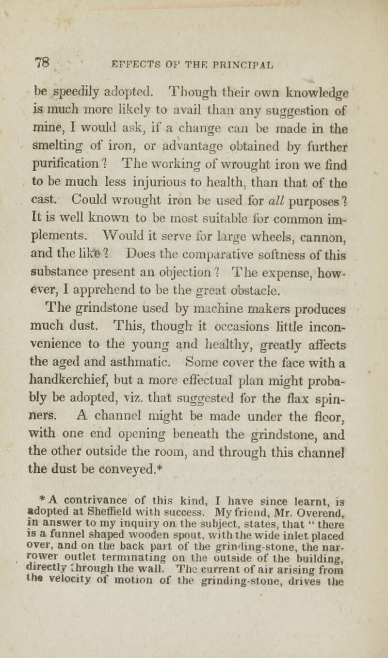 be speedily adopted. Though their own knowledge is much more likely to avail than any suggestion of mine, I would ask, if a change can be made in the smelting of iron, or advantage obtained by further purification 1 The working of wrought iron we find to be much less injurious to health, than that of the cast. Could wrought iron be used for all purposes 1 It is well known to be most suitable for common im- plements. Would it serve for large wheels, cannon, and the like 1 Does the comparative softness of this substance present an objection 1 The expense, how- ever, I apprehend to be the great obstacle. The grindstone used by machine makers produces much dust. This, though it occasions little incon- venience to the young and healthy, greatly affects the aged and asthmatic. Some cover the face with a handkerchief, but a more effectual plan might proba- bly be adopted, viz. that suggested for the flax spin- ners. A channel might be made under the floor, with one end opening beneath the grindstone, and the other outside the room, and through this channel the dust be conveyed.* *A contrivance of this kind, I have since learnt, is adopted at Sheffield with success. My friend, Mr. Overend, in answer to my inquiry on the subject, states, that  there is a funnel shaped wooden spout, with the wide inlet placed over, and on the back part of the grinding-stone, the nar- rower outlet terminating on the outside of the building, directly through the wall. The current of air arising from the velocity of motion of the grinding-stone, drives the