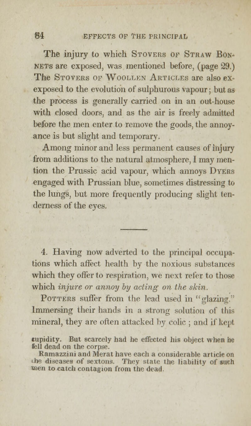 The injury to which Stovers of Straw Bon- nets are exposed, was mentioned before, (page 29.) The Stovers of Woollen Articles are also ex- exposed to the evolution of sulphurous vapour; but as the process is generally carried on in an out-housc with closed doors, and as the air is freely admitted before the men enter to remove the goods, the annoy- ance is but slight and temporary. Among minor and less permanent causes of injury from additions to the natural atmosphere, I may men- tion the Prussic acid vapour, which annoys Dyers engaged with Prussian blue, sometimes distressing to the lungs, but more frequently producing slight ten- derness of the eyes. 4. Having now adverted to the principal occupa- tions which affect health by the noxious substances which they offer to respiration, we next refer to those which injure or annoy by acting on the skin. Potters suffer from the lead used in glazing. Immersing their bunds in a strong solution of this mineral, they are often attacked by colic ; and if kept cupidity. But scarcely had he effected his object when he fell dead on the corpse. Ramazzini and Merat have each a considerable article on the diseases of sextons. They state the liability of such men to catch contagion from the dead.