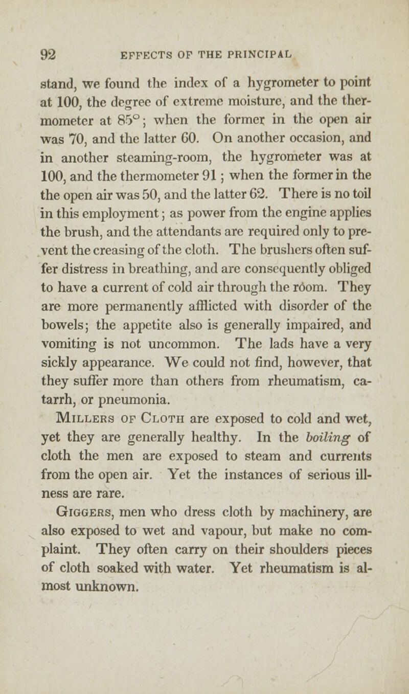 stand, we found the index of a hygrometer to point at 100, the degree of extreme moisture, and the ther- mometer at 85°; when the former in the open air was 70, and the latter 60. On another occasion, and in another steaming-room, the hygrometer was at 100, and the thermometer 91; when the former in the the open air was 50, and the latter 62. There is no toil in this employment; as power from the engine applies the brush, and the attendants are required only to pre- vent the creasing of the cloth. The brushers often suf- fer distress in breathing, and are consequently obliged to have a current of cold air through the room. They are more permanently afflicted with disorder of the bowels; the appetite also is generally impaired, and vomiting is not uncommon. The lads have a very sickly appearance. We could not find, however, that they suffer more than others from rheumatism, ca- tarrh, or pneumonia. Millers of Cloth are exposed to cold and wet, yet they are generally healthy. In the boiling of cloth the men are exposed to steam and currents from the open air. Yet the instances of serious ill- ness are rare. Giggers, men who dress cloth by machinery, are also exposed to wet and vapour, but make no com- plaint. They often carry on their shoulders pieces of cloth soaked with water. Yet rheumatism is al- most unknown.