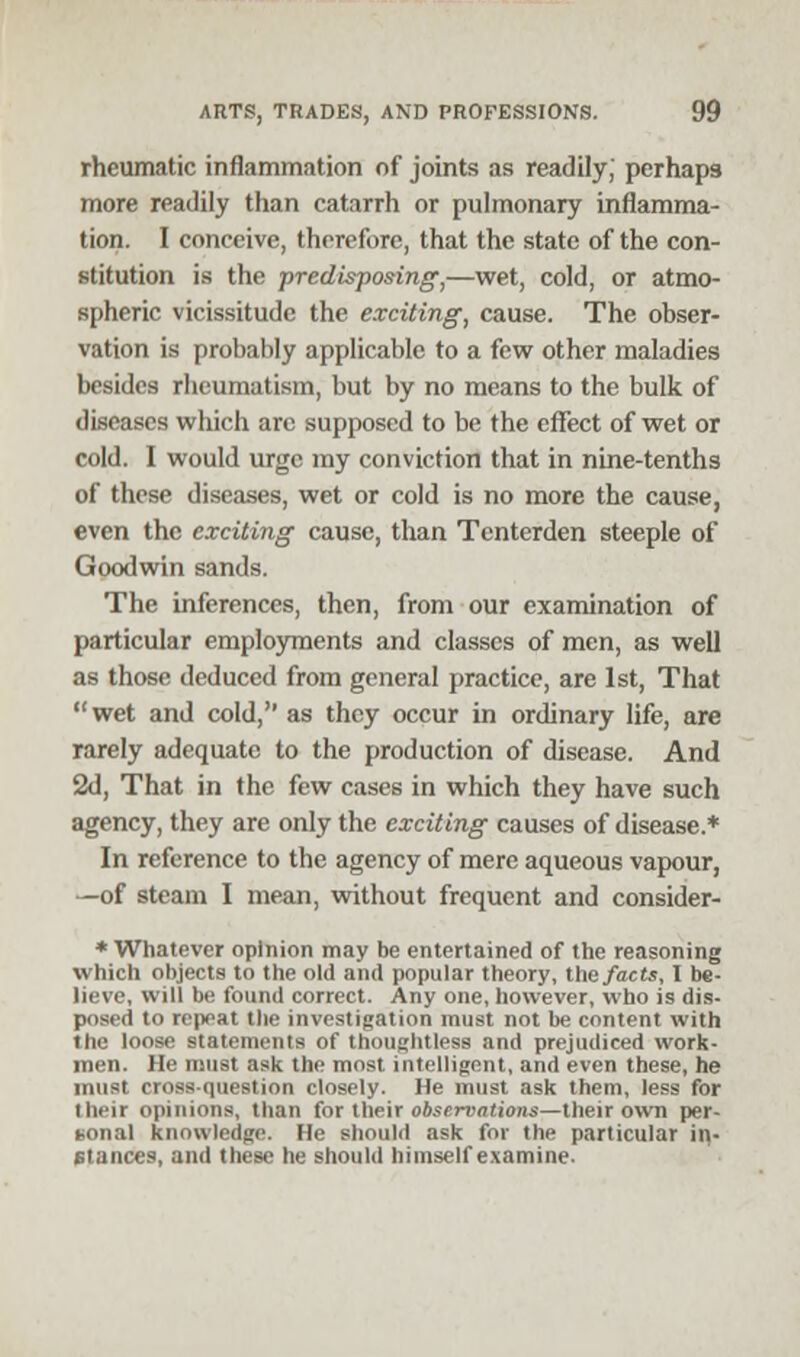 rheumatic inflammation of joints as readily, perhaps more readily than catarrh or pulmonary inflamma- tion. I conceive, therefore, that the state of the con- stitution is the predisposing,—wet, cold, or atmo- spheric vicissitude the exciting, cause. The obser- vation is probably applicable to a few other maladies besides rheumatism, but by no means to the bulk of diseases which arc supposed to be the effect of wet or cold. I would urge my conviction that in nine-tenths of these diseases, wet or cold is no more the cause, even the exciting cause, than Tcnterden steeple of Goodwin sands. The inferences, then, from our examination of particular employments and classes of men, as well as those deduced from general practice, are 1st, That  wet and cold, as they occur in ordinary life, are rarely adequate to the production of disease. And 2d, That in the few cases in which they have such agency, they are only the exciting causes of disease.* In reference to the agency of mere aqueous vapour, —of steam I mean, without frequent and consider- * Whatever opinion may be entertained of the reasoning which objects to the old and popular theory, the facts, I be- lieve, will be found correct. Any one, however, who is dis- posed to repeat the investigation must not be content with the loose statements of thoughtless and prejudiced work- men. He must ask the most intelligent, and even these, he must rinss question closely. He must ask them, less for their opinions, than for their observations—their own per- gonal knowledge. He should ask for the particular in- stances, and these he should himself examine.