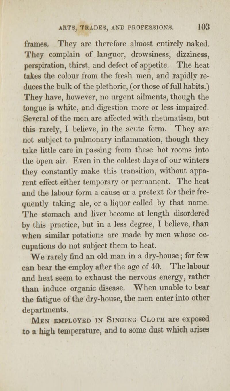 frames. They are therefore almost entirely naked. They complain of languor, drowsiness, dizziness, perspiration, thirst, and defect of appetite. The heat takes the colour from the fresh men, and rapidly re- duces the bulk of the plethoric, (or those of full habits.) They have, however, no urgent ailments, though the tongue is white, and digestion more or less impaired. Several of the men are affected with rheumatism, but this rarely, 1 believe, in the acute form. They are not subject to pulmonary inflammation, though they take little care in passing from these hot rooms into the open air. Even in the coldest days of our winters they constantly make this transition, without appa- rent effect either temporary or permanent. The heat and the labour form a cause or a pretext for their fre- quently taking ale, or a liquor called by that name. The stomach and liver become at length disordered by this practice, but in a less degree, I believe, than when similar potations are made by men whose oc- cupations do not subject them to heat. We rarely find an old man in a dry-house; for few can bear the employ after the age of 40. The labour and heat seem to exhaust the nervous energy, rather than induce organic disease. When unable to bear the fatigue of the dry-house, the men enter into other departments. Men employed in Singing Cloth are exposed to a high temperature, and to some dust which arises