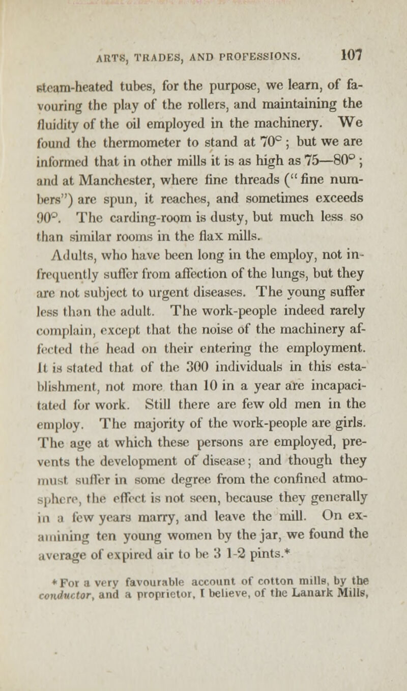 steam-heated tubes, for the purpose, we learn, of fa- vouring the play of the rollers, and maintaining the fluidity of the oil employed in the machinery. We found the thermometer to stand at 70c ; but we are informed that in other mills it is as high as 75—80° ; and at Manchester, where fine threads ( fine num- bers) are spun, it reaches, and sometimes exceeds 90°. The carding-room is dusty, but much less so than similar rooms in the flax mills. Adults, who have been long in the employ, not in- frequently sutler from affection of the lungs, but they are not subject to urgent diseases. The young suffer less than the adult. The work-people indeed rarely complain, except that the noise of the machinery af- fected the head on their entering the employment. 11 is slated that of the 300 individuals in this esta- blishment, not more than 10 in a year are incapaci- tated for work. Still there are few old men in the employ. The majority of the work-people are girls. The age at which these persons are employed, pre- vents the development of disease; and though they must suller in some degree from the confined atmo- sphere, the effect is not seen, because they generally m ;i lew years marry, and leave the mill. On ex- amining ten young women by the jar, we found the average of expired air to be 3 1-2 pints.* *For a very favourable account of cotton mills, by the conductor, and a proprietor, I believe, of the Lanark Mills,