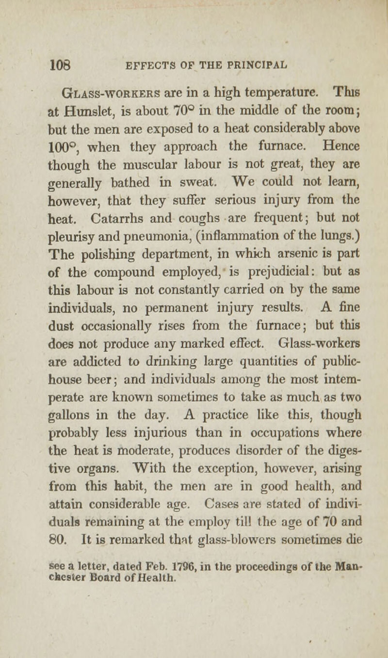 Glass-workers are in a high temperature. This at Hunslet, is about 70° in the middle of the room; but the men are exposed to a heat considerably above 100°, when they approach the furnace. Hence though the muscular labour is not great, they are generally bathed in sweat. We could not, leam, however, that they suffer serious injury from the heat. Catarrhs and coughs are frequent; but not pleurisy and pneumonia, (inflammation of the lungs.) The polishing department, in which arsenic is part of the compound employed, is prejudicial: but as this labour is not constantly carried on by the same individuals, no permanent injury results. A fine dust occasionally rises from the furnace; but this does not produce any marked effect. Glass-workers are addicted to drinking large quantities of public- house beer; and individuals among the most intem- perate are known sometimes to take as much as two gallons in the day. A practice like this, though probably less injurious than in occupations where the heat is moderate, produces disorder of the diges- tive organs. With the exception, however, arising from this habit, the men are in good health, and attain considerable age. Cases are stated of indivi- duals remaining at the employ til! the age of 70 and 80. It is remarked that glass-blowers sometimes die see a letter, dated Feb. 1796, in the proceedings of the Man- chester Board of Health.