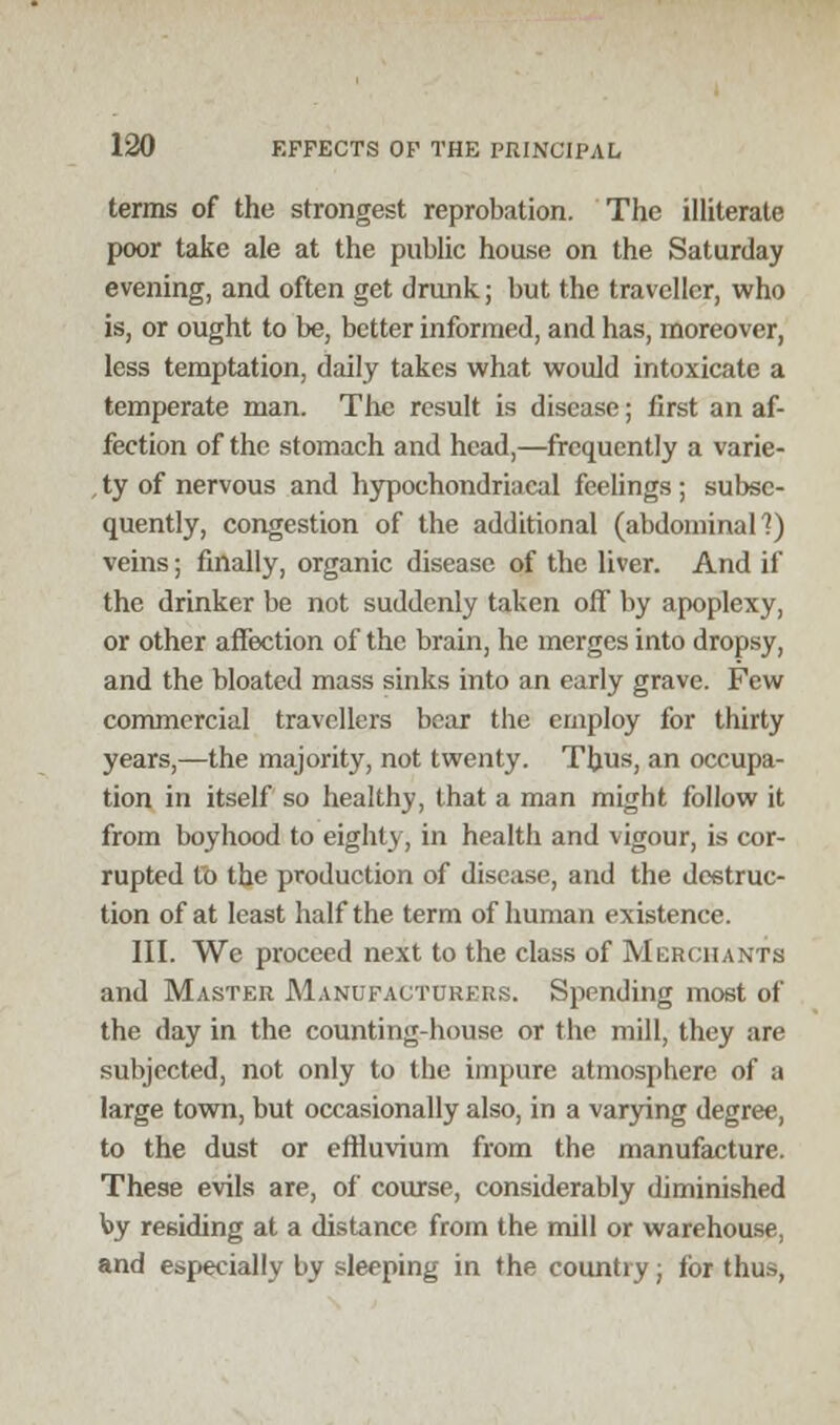 terms of the strongest reprobation. The illiterate poor take ale at the public house on the Saturday evening, and often get drunk.; but the traveller, who is, or ought to be, better informed, and has, moreover, less temptation, daily takes what would intoxicate a temperate man. The result is disease; first an af- fection of the stomach and head,—frequently a varie- , ty of nervous and hypochondriacal feelings ; subse- quently, congestion of the additional (abdominal]) veins; finally, organic disease of the liver. And if the drinker be not suddenly taken off by apoplexy, or other affection of the brain, he merges into dropsy, and the bloated mass sinks into an early grave. Few commercial travellers bear the employ for thirty years,—the majority, not twenty. Thus, an occupa- tion in itself so healthy, that a man might follow it from boyhood to eighty, in health and vigour, is cor- rupted to the production of disease, and the destruc- tion of at least half the term of human existence. III. We proceed next to the class of Merchants and Master Manufacturers. Spending most of the day in the counting-house or the mill, they are subjected, not only to the impure atmosphere of a large town, but occasionally also, in a varying degree, to the dust or effluvium from the manufacture. These evils are, of course, considerably diminished by residing at a distance from the mill or warehouse, and especially by sleeping in the country; lor thus,