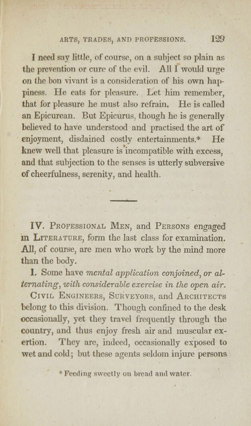 I need say little, of course, on a subject so plain as the prevention or cure of the evil. All I would urge on the bon vivant. is a consideration of his own hain piness. He eats for pleasure. Let him remember, that for pleasure he must also refrain. He is called an Epicurean. But Epicurus, though he is generally believed to have understood and practised the art of enjoyment, disdained costly entertainments* He knew well that pleasure is incompatible with excess, and that subjection to the senses is utterly subversive of cheerfulness, serenity, and health. IV. Professional Men, and Persons engaged in Literature, form the last class for examination. All, of course, are men who work by the mind more than the body. 1. Some have mental application conjoined, or al- ternating, with considerable exercise in the open air. Civil Engineers, Surveyors, and Architects belong to this division. Though confined to the desk occasionally, yet they travel frequently through the country, and thus enjoy fresh air and muscular ex- ertion. They arc, indeed, occasionally exposed to wet and cold; but these agents seldom injure persons * Feeding sweetly on bread and water.